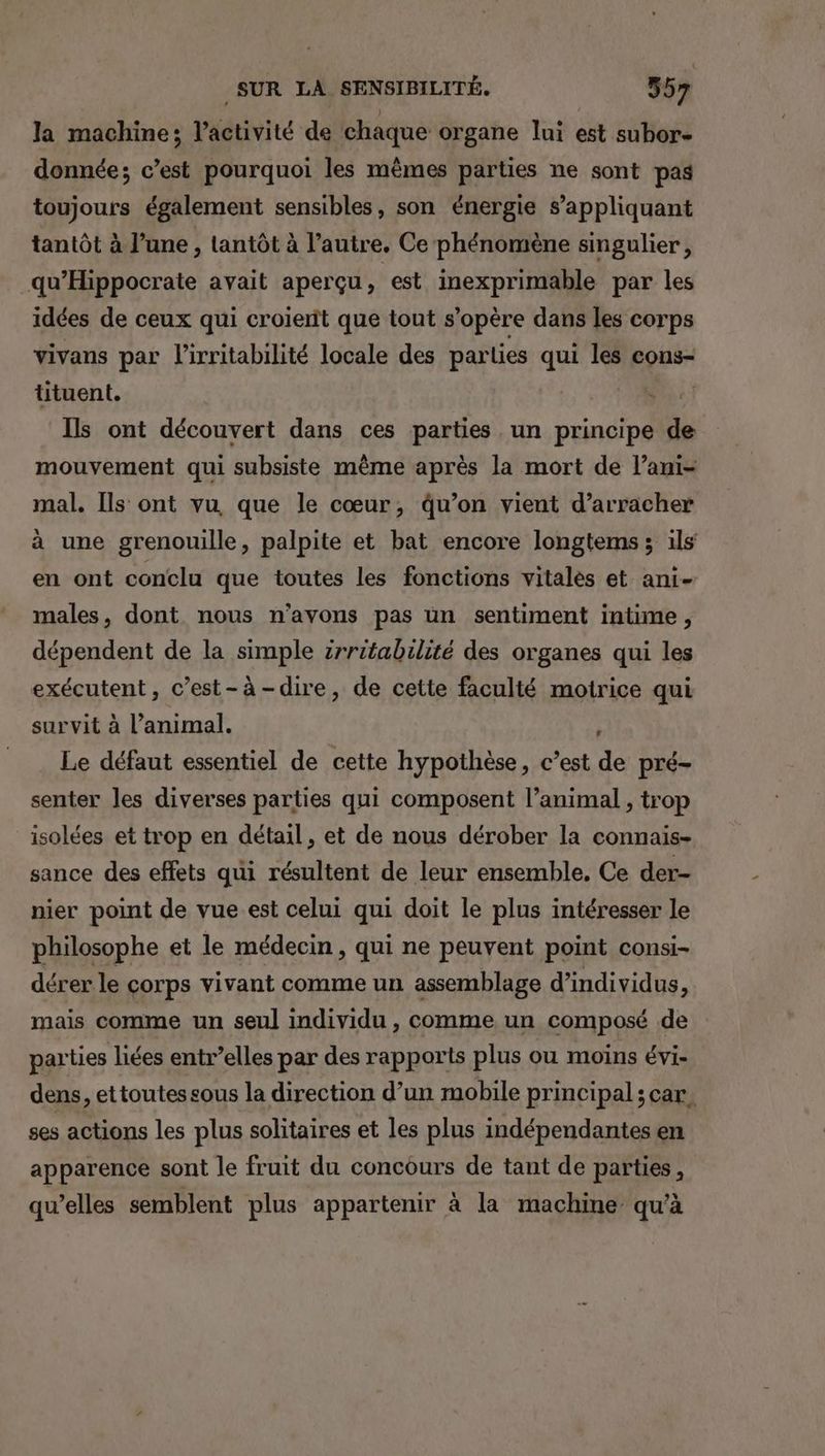 LS SUR LA SENSIBILITÉ, 55 7 la machine; l’activité de chaque organe lui est subor- donnée; c’est pourquoi les mêmes parties ne sont pas toujours également sensibles, son énergie s'appliquant tantôt à l’une , tantôt à l’autre. Ce phénomène singulier, qu’Hippocrate avait aperçu, est inexprimable par les idées de ceux qui croierit que tout s'opère dans les corps vivans par l’irritabilité locale des parties qui les cons- tituent. | Ils ont découvert dans ces parties un principe de mouvement qui subsiste même après la mort de l’ani- mal. Ils ont vu que le cœur, qu’on vient d’arracher à une grenouille, palpite et bat encore longtems; ils en ont conclu que toutes les fonctions vitalés et ani- males, dont nous n'avons pas un sentiment intime, dépendent de la simple irritabilité des organes qui les exécutent, c’est-à-dire, de cette faculté motrice qui survit à l’animal. 1 Le défaut essentiel de cette hypothèse, c’est de pré- senter les diverses parties qui composent l’animal , trop isolées et trop en détail, et de nous dérober la connais- sance des effets qui résultent de leur ensemble. Ce der- nier point de vue est celui qui doit le plus intéresser le philosophe et le médecin, qui ne peuvent point consi- dérer le corps vivant comme un assemblage d’individus, mais comme un seul individu , comme un composé de parties liées entr’elles par des rapports plus ou moins évi- dens, ettoutes sous la direction d’un mobile principal ; car. ses actions les plus solitaires et les plus indépendantes en apparence sont le fruit du concours de tant de parties, qu’elles semblent plus appartenir à la machine qu’à