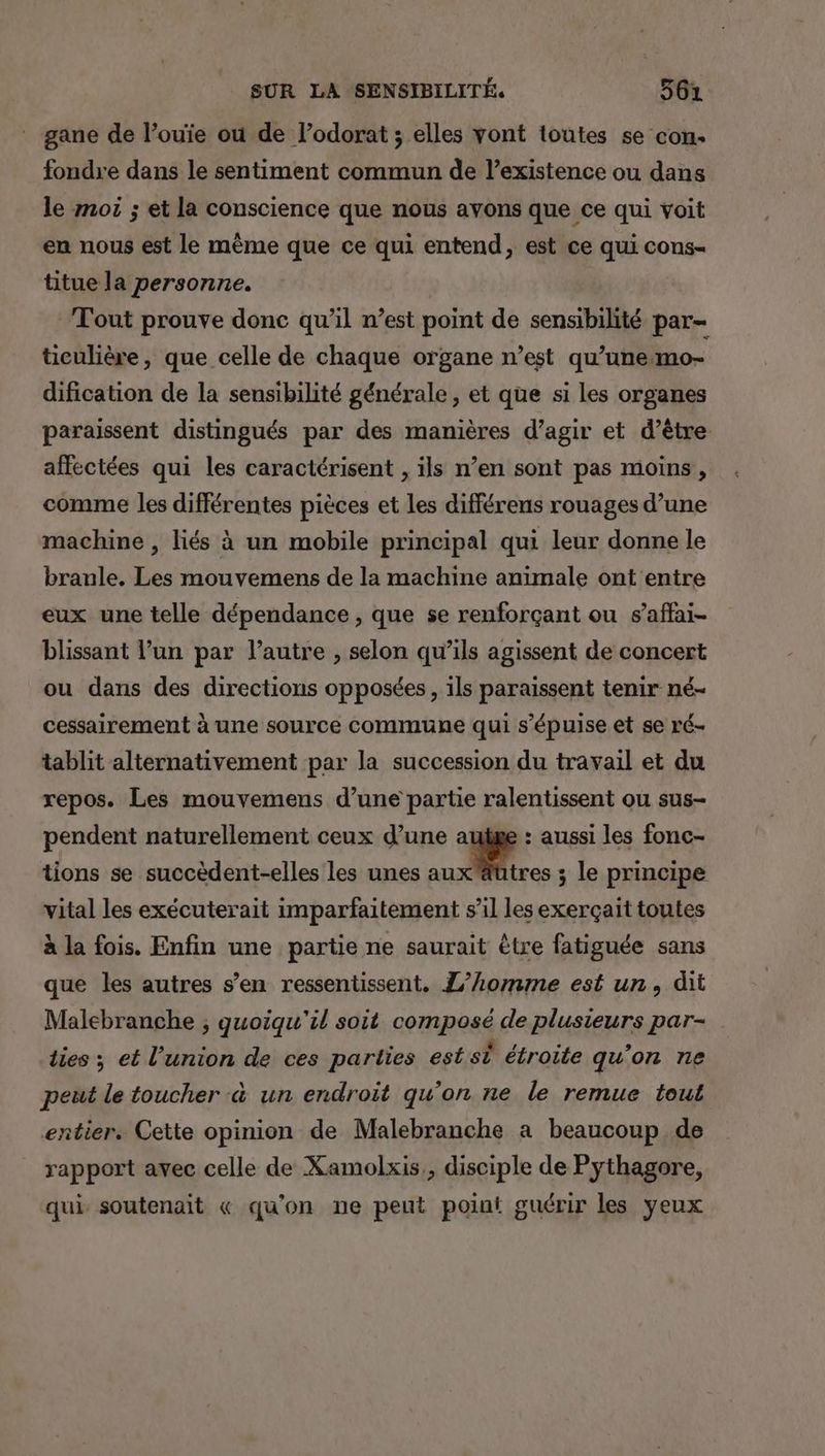 gane de l’ouie ou de l’odorat ; elles vont toutes se con. fondre dans le sentiment commun de l'existence ou dans le mor ; et la conscience que nous avons que ce qui voit en nous est le même que ce qui entend, est ce qui cons- titue la personne. Tout prouve donc qu’il n’est point de sensibilité par- ticulière, que celle de chaque organe n’est qu’une mo- dification de la sensibilité générale, et que si les organes paraissent distingués par des manières d’agir et d’être affectées qui les caractérisent , ils n’en sont pas moins , comme les différentes pièces et les différens rouages d’une machine , liés à un mobile principal qui leur donne le branle. Les mouvemens de la machine animale ont entre eux une telle dépendance , que se renforçant ou s’affai- blissant l’un par l’autre , selon qu’ils agissent de concert ou dans des directions opposées, ils paraissent tenir né- cessairement à une source commune qui s’'épuise et se ré- tablit alternativement par la succession du travail et du repos. Les mouvemens d’une partie ralentissent ou sus- pendent naturellement ceux d’une autge : aussi les fonc- tions se succèdent-elles les unes ne - le principe vital les exécuterait imparfaitement s’il les exerçait toutes à la fois. Enfin une partie ne saurait être fatiguée sans que les autres s’en ressentissent. L'homme est un, dit Malebranche ; quoiqu'il soit composé de plusieurs par- lies; et l'union de ces parties est si étroite qu'on ne peut le toucher à un endroit qu'on ne le remue tout entier. Cette opinion de Malebranche a beaucoup de rapport avec celle de Xamolxis,, disciple de Pythagore, qui soutenait « qu'on ne peut point guérir les yeux