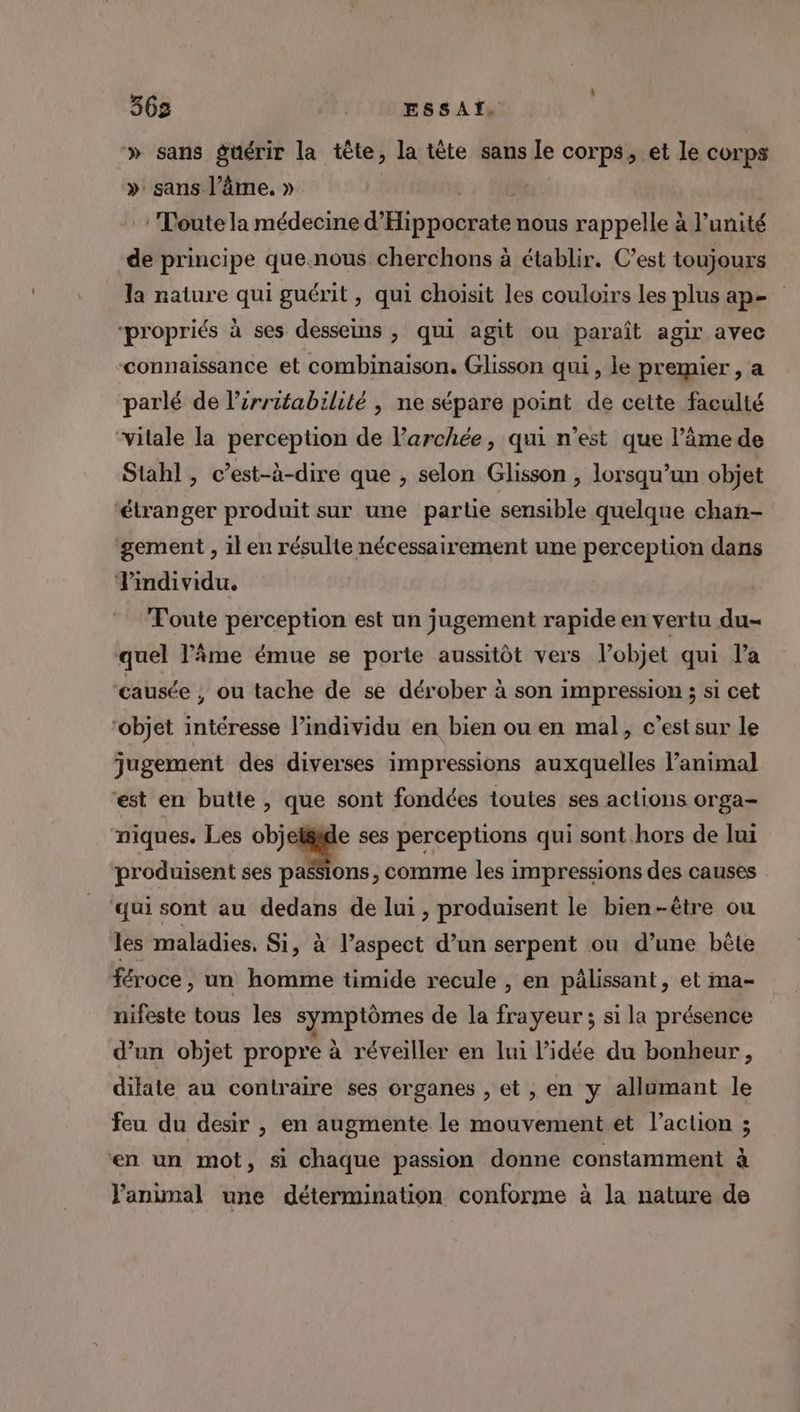 » sans guérir la tête, la tète sans Le corps, et le corps » sans l’âme. » j Toute la médecine Elo SEE nous rappelle à l'unité de principe que.nous cherchons à établir. C’est toujours la nature qui guérit, qui choisit les couloirs les plus ape “propriés à ses desseins , qui agit ou paraît agir avec connaissance et combinaison, Glisson qui, le premier , a parlé de l’irritabilité , ne sépare point de cette faculté ‘vitale la perception de l’archée, qui n’est que l’âme de Stahl, c’est-à-dire que , selon Glisson , lorsqu'un objet étranger produit sur une partie sensible quelque chan- gement , il en résulte nécessairement une perception dans Vindividu. Toute perception est un jugement rapide en vertu du- quel l'âme émue se porte aussitôt vers l’objet qui l’a ‘causée , ou tache de se dérober à son impression ; si cet “objet intéresse l’individu en bien ou en mal, c’est sur le jugement des diverses impressions auxquelles l’animal est en butte, que sont fondées toutes ses actions orga- niques. Les objeléide ses perceptions qui sont hors de lui produisent ses passions, comme les impressions des causes ‘qui sont au dedans de lui , produisent le bien-être ou les maladies. Si, à l’aspect d’un serpent ou d’une bête féroce, un homme timide recule , en pâlissant, et ma- nifeste tous les symptômes de la frayeur ; si la présence d’un objet propre à réveiller en lui l’idée du bonheur , dilite au contraire ses organes , et , en y allumant le feu du desir , en augmente le mouvement et l’action ; en un mot, si chaque passion donne constamment à J'animal une détermination conforme à la nature de