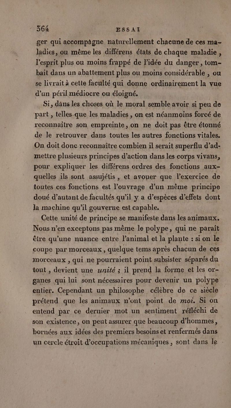 ger qui accompägne naturellement chacune de ces ma- ladies, ou même les différens états de chaque maladie , l'esprit plus ou moins frappé de l’idée du danger , tom- bait dans un abattement plus ou moins considérable , ou se livrait à cette faculté qui donne ordinairement la vue d’un péril médiocre ou éloigné. Si, dans les choses où le moral semble avoir si peu de part , telles-que les maladies , on est néanmoins forcé de reconnaître son empreinte, on ne doit pas être étonné de le retrouver dans toutes les autres fonctions vitales. On doit donc reconnaître combien il serait superflu d’ad- mettre plusieurs principes d’action dans les corps vivans, pour expliquer les différens ordres des fonctions aux- quelles ils sont assujétis , et avouer que l’exercice de toutes ces fonctions est l'ouvrage d’un mème principe doué d’autant de facultés qu’il y a d’espèces d'effets dont la machine qu’il gouverne est capable. Cette unité de principe se manifeste dans les animaux. Nous n’en exceptons pas même le polype, qui ne parait être qu’une nuance entre l’animal et la plante : si on le coupe par morceaux, quelque tems après chacun de ces morceaux , qui ne pourraient point subsister séparés du tout , devient une wnité ; il prend la forme et les or- ganes qui lui sont nécessaires pour devenir un polype entier. Cependant un philosophe célèbre de ce siècle prélend que les animaux n’ont point de mo. Si on entend par ce dernier mot un sentiment réfléchi de son existence, on peut assurer que beaucoup d’hommes, bornées aux idées des premiers besoins et renfermés dans un cercle étroit d’occupations mécaniques L sont dans le
