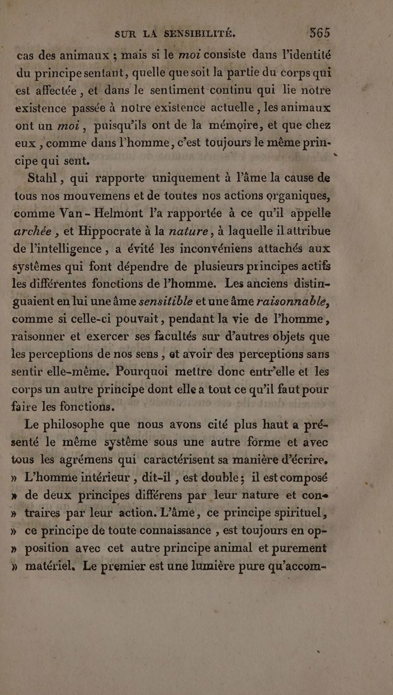 cas des animaux ; mais si le moi consiste dans l'identité du principe sentant, quelle que soit la partie du corps qui est affectée , et dans le sentiment continu qui lie notre existence passée à notre existence actuelle , les animaux ont un mot, puisqu'ils ont de la mémoire, et que chez eux , comme dans l’homme, c’est toujours le même prin- cipe qui sent. j Stahl, qui rapporte uniquement à l’âme la cause de tous nos mouvemens et de toutes nos actions organiques, comme Van- Helmont l’a rapportée à ce qu’il appelle archée , et Hippocrate à la nature, à laquelle il attribue de intelligence , a évité les inconvéniens attachés aux systèmes qui font dépendre de plusieurs principes actifs les différentes fonctions de l’homme. Les anciens distin- guaient en lui une âme sensitible etune âme raisonnable, comme si celle-ci pouvait, pendant la vie de l’homme, raisonner et exercer ses facultés sur d’autres objets que les perceptions de nos sens , et avoir des perceptions sans sentir elle-même. Pourquoi mettre donc entr’elle et les corps un autre principe dont elle a tout ce qu’il faut pour faire les fonctions. Le philosophe que nous avons cité plus haut a pré- senté le même système sous une autre forme et avec tous les agrémens qui caractérisent sa manière d'écrire, » L’homme intérieur , dit-il , est double; il estcomposé » de deux principes différens par leur nature et con » traires par leur action. L'âme, ce principe spirituel, » ce principe dé toute connaissance , est toujours en op- » position avec cet autre principe animal et purement » matériel. Le premier est une lumière pure qu’accom-