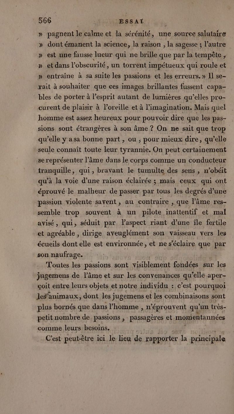 » pagnent le calme et la sérénité, une source salutaire » dont émanent la science, la raison , la sagesse ; l’autre » est une fausse lueur qui ne brille que par la tempête , » et dans l'obscurité, un torrent impétueux qui roule et » entraîne à sa suite les passions et les erreurs. » Il se- rait à souhaiter que ces images brillantes fussent capa- bles de porter à l'esprit autant de lumières qu’elles pro- curent de plaisir à l'oreille et à imagination. Mais quel homme est assez heureux pour pouvoir dire que les pas- sions sont étrangères à son âme ? On ne sait que trop qu’elle y asa bonne part , ou ; pour mieux dire, qu’elle seule connaît toute leur tyrannie. On peut certainement se représenter l’âme dans le corps comme un conducteur tranquille, qui, bravant le tumulte des sens , n’obéit qu’à la voie d’une raison éclairée ; mais ceux qui ont éprouvé le malheur de passer par tous les degrés d’ure passion violente savent, au contraire , que l’âme res- semble trop souvent à un pilote inattentif et mal avisé , qui, séduit par. laspect riant d’une île fertile et agréable, dirige aveuglément son vaisseau vers les écueils dont elle est environnée , et ne s’éclaire que par son naufrage. Toutes les passions sont visiblement fondées sur les jagemens de l’âme et sur les conyenances qu’elle aper- çoit entre leurs objets et notre individu :, c’est pourquoi les‘animaux, dont les j jugemens et les combinaisons sont plus bornés que dans l’homme , n éprouvent qu ‘un très- petit nombre de, passions , passagères et momientannées comme leurs besoins. C’est peut-être ici le lieu de rapporter la principale