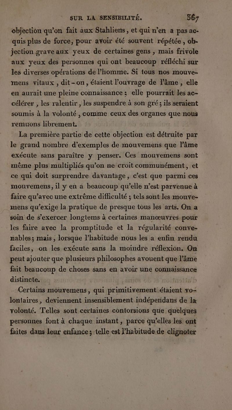 objection qu’on fait aux Stahliens, et qui n’en a pas ac- quis plus de force, pour avoir été souvent répétée , ob- jection grave aux yeux de certaines gens , mais frivole aux yeux des personnes qui ont beaucoup réfléchi sur les diverses opérations de l’homme. Si tous nos mouve- mens vitaux , dit-on, étaient l’ouvrage de l’âme , elle en aurait une pleine connaissance ; elle pourrait les ac- célérer , les ralentir , les suspendre à son gré ; ils seraient soumis à la volonté , comme ceux des organes que nous remuons librement, La première partie de cette objection est détruite par le grand nombre d’exemples de mouvemens que l’âme exécute sans paraître y penser. Ces mouvemens sont anème plus multipliés qu’on ne croit communément, et ce qui doit surprendre davantage, c’est que parmi ces _ mouvemens, il y en a beaucoup qu’elle n’est parvenue à faire qu'avec une extrême difficulté ; tels sont les mouve- mens qu’exige la pratique de presque tous les arts. On a soin de s'exercer longtems à certaines manœuvres pour les faire avec la promptitude et la régularité conve- mables; mais , lorsque l’habitude nous les a enfin rendu faciles, on les exécute sans la moindre réflexion, On peut ajouter que plusieurs philosophes avouent que l'âme | fait beaucoup de choses sans en avoir une connaissance distincte. | M14135 Certains mouvemens, qui primitivement étaient vo- lontaires, deviennent insensiblement indépernidans de la volonté. Telles sont certaines contorsions que quelques personnes font à chaque instant, parce qu’elles les ont faites daus leur enfance; ‘telle est l'habitude de clignoter