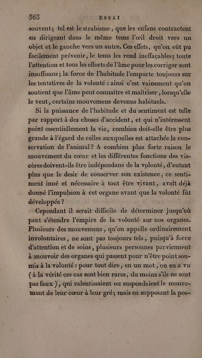 366 ESSAI souvent; tel est le sirabisme , que les enifans contractent en dirigeant dans le même tems l'œil droit vers un objet et le gauche vers un autre. Ces effets, qu’on eût pu facilement prévenir, le tems les rend ineffaçables; toute l'attention et tous les efforts de l’âme pour les corriger sont insuffisans ; la force de l’habitude l’emporte toujours sur les tentatives de la volonté : ainsi c’est vainement qu’on soutient que l’âme peut connaître ét maîtriser , lorsqu’elle le veut, certains mouvemens devenus habituels. Si la puissance de l’habitude et du sentiment est telle par rapport à des choses d’accident , et qui n’intéressent point essentiellement la vie, combien doit-elle être plus grande à l’égard de celles auxquelles est attachée la con- servation de l’animal? À combien plus forte raison le mouvement du cœur et les différentes fonctions des vis- cères doivent-ils être indépendans de la volonté, d'autant plus que le desir de conserver son existence, ce senti- ment inné et nécessaire à tout être vivant, avait déjà donné limpulsion à cet organe avant que la volonté füt développée ? Cependant il serait difficile de PR AA jusqu'où peut s'étendre l’empire de la volonté sur nos organes. Plusieurs des mouvemens , qu’on appelle ordinairement involontaires, ne sont pas toujours tels, puisqu’à force d'attention et de soins, plusieurs personnes parviennent à mouvoir des organes qui passent pour n'être point sou- mis à la volonté : pour tout dire, en un mot , on en a vu (à la vérité ces cas sont bien rares, du moins s'ils ne sont pas faux ) , qni ralentissaient ou suspendaïent le mouve- ment de leur cœur à leur gré; mais en supposant la pos-