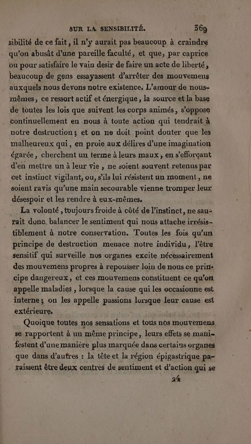 sibilité de ce fait, il n’y aurait pas beaucoup à craindre qu’on abusât d'une pareille faculté, et que, par caprice ou pour satisfaire le vain desir de faire un acte de liberté, beaucoup de gens essayassent d’arrêter des mouvemens auxquels nous devons notre existence. L’amour de nous- mêmes, ce ressort actif et énergique , la source et la base de toutes les lois que suivent les corps animés, s'oppose continuellement en nous à toute action qui teudrait à notre destruction; et on ne doit point douter que les malheureux qui, en proie aux délires d’une imagination égarée, cherchent un terme à leurs maux, en s’efforçant d'en mettre un à leur vie , ne soient souvent retenus par cet instinct vigilant, ou, s’ils lui résistent un moment, ne soient ravis qu’une main secourable vienne tromper Jeux désespoir et les rendre à eux-mêmes. . La volonté , toujours froide à côté de l'instinct, ne sau- rait donc. balancer le sentiment qui nous attache irrésis- tiblement à notre conservation. Toutes les fois qu’un principe de destruction menace notre individu, l'être sensitif qui surveille nos organes excite nécessairement des mouvemens propres à repousser loin de nous ce prin: cipe dangereux, et ces mouvemens constituent ce qu’on appelle maladies , lorsque la cause qui les occasionne est interne ; on les appelle passions lorsque leur cause est pat 2 ES Quoique toutes nos sensations et tous nos mouvemens se. rapportent à un même principe, leurs effets se mañi= festent d’une manière plus marquée dans certains organes que dans d’autres : la tête et la région épigastrique pa= raissent être deux centres de sentiment et d’action qui se 24