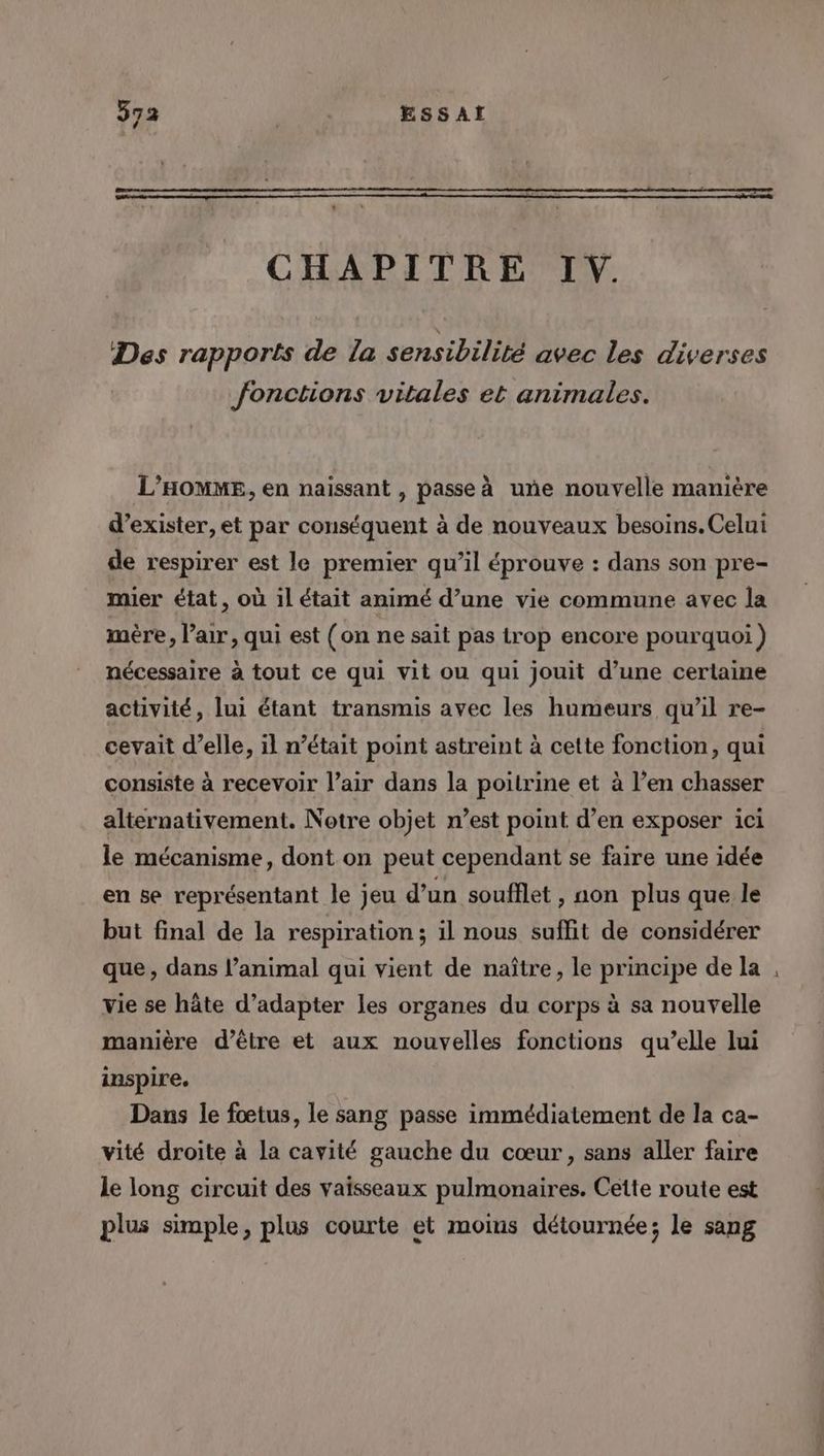 CHAPITRE IV. Des rapports de la sensibilité avec les diverses fonctions vitales et animales. L'HOMME, en naissant , passe à uñe nouvelle manière d’exister, et par conséquent à de nouveaux besoins. Celui de respirer est le premier qu’il éprouve : dans son pre- mier état, où il était animé d’une vie commune avec la mère, l’air, qui est (on ne sait pas trop encore pourquoi ) nécessaire à tout ce qui vit ou qui jouit d’une certaine activité, lui étant transmis avec les humeurs qu’il re- cevait d’elle, il n’était point astreint à cette fonction, qui consiste à recevoir l’air dans Ja poitrine et à l’en chasser alternativement. Notre objet n’est point d’en exposer ici le mécanisme, dont on peut cependant se faire une idée en se représentant le jeu d’un soufflet , non plus que le but final de la respiration ; il nous suffit de considérer que, dans l’animal qui vient de naître, le principe de la Vie se hâte d’adapter les organes du corps à sa nouvelle manière d’être et aux nouvelles fonctions qu’elle lui inspire. Dans le fœtus, le sang passe immédiatement de la ca- vité droite à la cavité gauche du cœur, sans aller faire le long circuit des vaisseaux pulmonaires. Cette route est plus simple, plus courte et moins détournée; le sang L