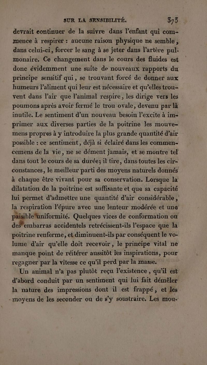 devrait eontinuer de la suivre dans l'enfant qui com- mence à respirer : aucune raison physique ne semble, dans celui-ci, forcer le sang à se jeter dans l'artère pul: monaire. Ce changement dans le cours des fluides est donc évidemment une suite de nouveaux rapports du principe sensitif qui, se trouvant forcé de donner aux humeurs l’aliment qui leur est nécessaire et qu’elles trou- vent dans lair que l’animal respire, les dirige vers les poumons après avoir fermé le trou ovale, devenu par là inutile. Le sentiment d’un nouveau besoin l’excite à im= primer aux diverses parties de la poitrine les mouve- mens propres à y introduire fa plus grande quantité d’air possible : ce sentiment, déjà si éclairé dans les commen- cemens de la vie, ne se dément jamais, et se montre tel dans tout le cours de sa durée: il tire, dans toutes les cir- constances, le meilleur parti des moyens naturels donnés à chaque être vivant pour sa conservation. Lorsque la dilatation de la poitrine est suffisante et que sa capacité lui permet d’admettre une quantité d’air considérable ; la respiration Pépure avec une lenteur modérée et une pai iblefuniformité. Quelques vices de conformation ou deSemharras accidentels retrécissent-ils l’espace que la poitrine renferme, et diminuent-ils par conséquent le vo- lume d'air qu’elle doit recevoir , le principe vital ne manque point de réitérer aussitôt fes inspirations, pour regagner par la vitesse ce qu’il perd par la masse. | Un animal n’a pas plutôt reçu lPexistence , qu'il est d’abord conduit par un sentiment qui lui fait démèler la nature des impressions dont il est frappé, et les -moyens de les seconder ou de s’y soustraire, Les mou-