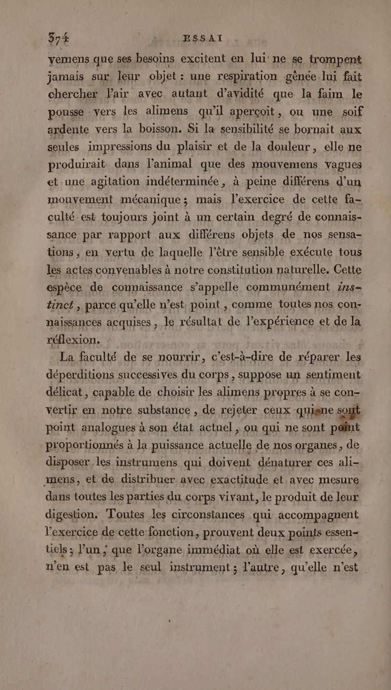 vemens que ses besoins excitent en lui’ ne se trompent jamais sur leur objet : une respiration gênée lui fait chercher Fair avec. autant d’avidité que la faim le pousse vers les alimens qu'il aperçoit, ou une soif ardente vers la boisson. S1 la sensibilité se bornait aux seules impressions du plaisir et de la douleur, elle ne produirait dans l'animal que des mouvemens vagues et.une agitation indéterminée, à peine différens d’un mouvement mécanique ; mais l'exercice de cette fa- culté est toujours joint à un certain degré de connais- sance par rapport aux diflérens objets de nos sensa- üons ;, en vertu de laquelle l'être sensible exécute tous les actes conyenables à notre constitution naturelle. Cette espèce de connaissance s'appelle communément z7s- tinct , parce qu’elle n’est. point , comme toutes nos con- naissances acquises , le résultat de Par péri ce et de la réflexion. La faculté de se nourrir, c’est-à-dire de réparer les déperditions successives du corps , suppose un sentiment délicat, capable de choisir les alimens propres à se con- vertir en notre substance , de rejeter ceux quisne pa point analogues à son état actuel , ou qui ne sont p: proportionnés à Ja puissance actuelle de nos organes, de disposer. les instrumens qui doivent dénaturer ces ali-, mens, et de distribuer avec exactitude et.ayec mesure dans toutes les parties du corps vivant, le produit de leur digestion. Toutes les circonstances qui accompagnent l'exercice de cette fonction, prouvent deux points essen— üels ; l’un ; que l’organe immédiat où elle est exercée, n’en est pas le seul instrument ; l’autre, qu’elle n’est