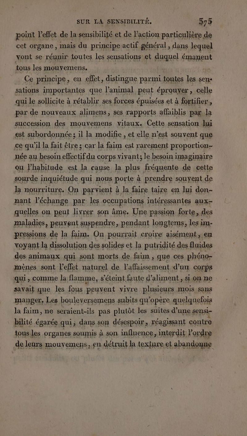 point l'effet de la sensibilité et de l’action particulière de cet organe, mais du principe actif général , dans lequel vont se réunir toutes les sensations et duquel émanent tous les mouvemens. | | Ce principe, en effet, distingue parmi toutes les sens sations importantes que l'animal peut éprouyer, celle qui le sollicite à rétablir ses forces épuisées et à fortifier,, par de nouveaux alimens, ses rapports affaiblis pas .la succession des mouvemens vitaux. Cette sensation lui est subordonnée ; il la modifie , et elle n’est souvent que ce qu'il la fait être; car la faim est rarement proportion née au besoin effectif du corps vivant; le besoin imaginaire ou l'habitude est la cause la plus fréquente de cette sourde inquiétude qui nous porte à prendre souyent de la nourriture. On parvient à la faire taire en lui don- nant l’échange par les occupations intéressantes aux- quelles on peut livrer son âme. Une passion forte, des maladies, peuvent suspendre, pendant longtems, les im- RAYIORS de la faim. On pourrait cEpite eee en des animaux qui sont morts de Es que ces phéno= mènes sont l'effet naturel de laffaissement d’un corps qui, comme la flamme, s'éteint faute d’aliment , sion ne savait que les fous peuvent vivre plusieurs mois sans manger, Les bouleversemens subits qu'opère quelquefois É A | ne seraient-ils pas pes les suites sans sensi- pv organes sournis | à son a influence, rs de leurs mouvemens, en détruit la texfure et abandonne