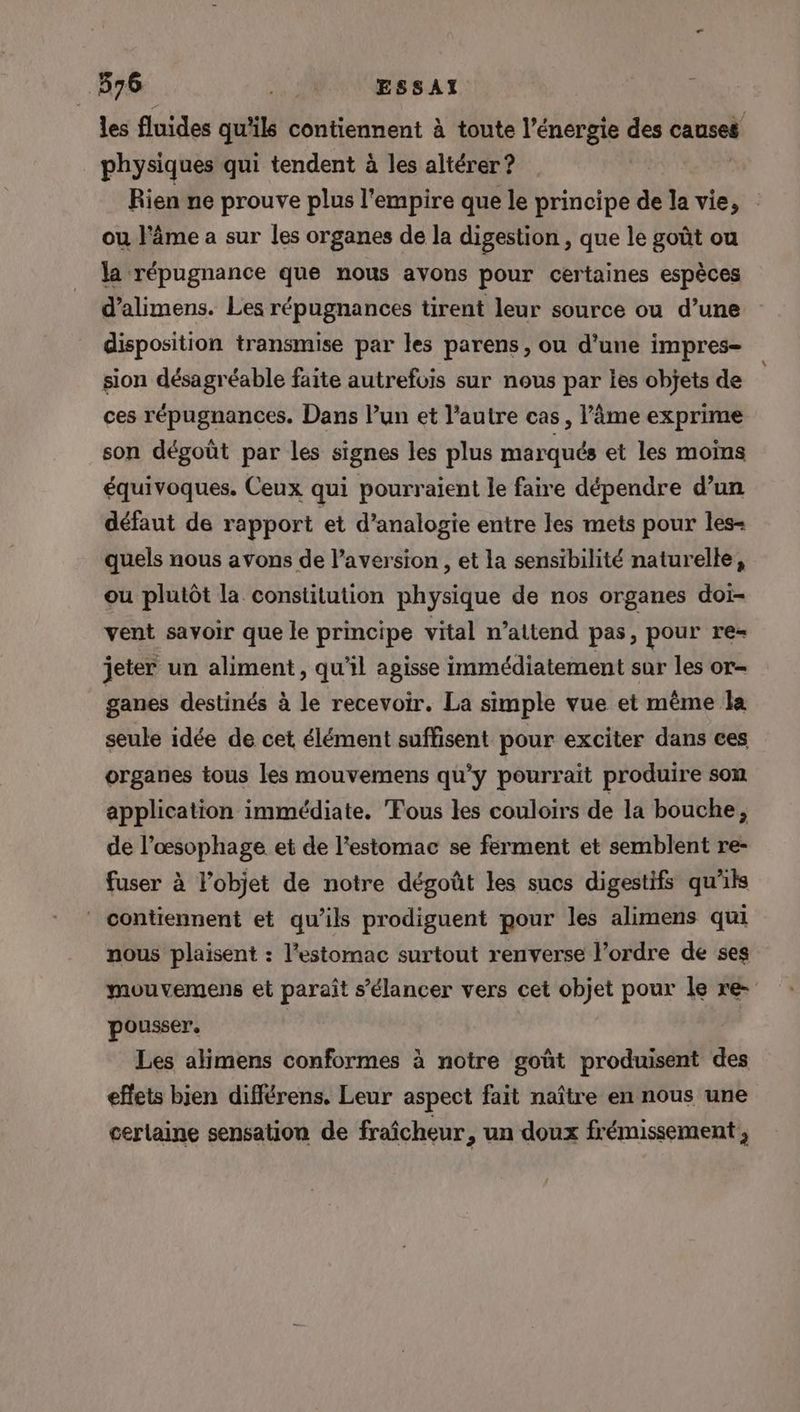 576 ., JUUESSAI ù les fluides qu'ils contiennent à toute l'énergie des causes physiques qui tendent à les altérer ? | Rien ne prouve plus l'empire que le principe de la vie, ou l'âme a sur les organes de la digestion , que le goût ou la répugnance que nous avons pour certaines espèces d’alimens. Les répugnances tirent leur source ou d’une disposition transmise par les parens, ou d’une impres- sion désagréable faite autrefois sur nous par les objets de ces répugnances. Dans lun et l'autre cas, l'âme exprime son dégoût par les signes les plus marqués et les moins équivoques. Ceux qui pourraient le faire dépendre d’un défaut de rapport et d’analogie entre les mets pour les- quels nous avons de l’aversion , et la sensibilité naturelle, ou plutôt la constitution physique de nos organes doi- vent savoir que le principe vital n’attend pas, pour re= jeter un aliment, qu'il agisse immédiatement sur les or- ganes destinés à le recevoir. La simple vue et même la seule idée de cet élément suffisent pour exciter dans ces organes tous les mouvemens qu'y pourrait produire son application immédiate. Fous les couloirs de la bouche, de l’œsophage et de l'estomac se ferment et semblent re- fuser à l’objet de notre dégoût les sucs digestifs qu'ils contiennent et qu’ils prodiguent pour les alimens qui nous plaisent : l'estomac surtout renverse l’ordre de ses muuvemens et paraît s’élancer vers cet objet pour le re- pousser, Les alimens conformes à notre goût produisent des effets bjen différens. Leur aspect fait naître en nous une cerlaine sensation de fraîcheur , un doux frémissement ,