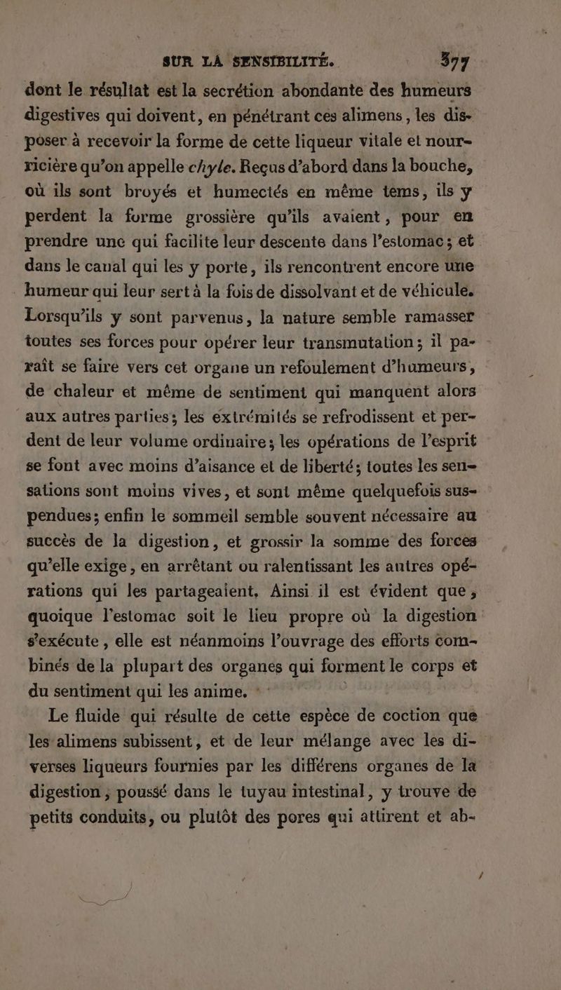 dont le résuliat est la secrétion abondante des humeurs digestives qui doivent, en pénétrant ces alimens, les dis- poser à recevoir la forme de cette liqueur vitale el nour= ricière qu’on appelle chyle. Reçus d’abord dans la bouche, où ils sont broyés et humectés en même tems, ils y perdent la forme grossière qu’ils avaient, pour en prendre une qui facilite leur descente dans l’eslomac ; et dans le canal qui les y porte, ils rencontrent encore une humeur qui leur sert à la fois de dissolvant et de véhicule. Lorsqu'ils y sont parvenus, la nature semble ramasser toutes ses forces pour opérer leur transmutation; il pa- xaît se faire vers cet organe un refoulement d’humeurs, de chaleur et même de sentiment qui manquent alors aux autres parties; les extrémités se refrodissent et per- dent de leur volume ordinaire; les opérations de l'esprit se font avec moins d’aisance et de liberté; toutes les sen sations sont moins vives, et sont même quelquefois sus- pendues; enfin le sommeil semble souvent nécessaire au succès de Ja digestion, et grossir la somme des forces qu’elle exige , en arrêtant ou ralentissant les autres opé- rations qui les partageaient, Aïnsi il est évident que, quoique l'estomac soit le lieu propre où la digestion s'exécute , elle est néanmoins l’ouvrage des efforts Com- binés de la plupart des organes qui forment le corps et du sentiment qui les anime. | | Le fluide qui résulte de cette espèce de coction que les’alimens subissent, et de leur mélange avec les di- verses liqueurs fournies par les différens organes de Ia digestion ; poussé dans le tuyau intestinal, y trouve de petits conduits, ou plutôt des pores qui attirent et ab-