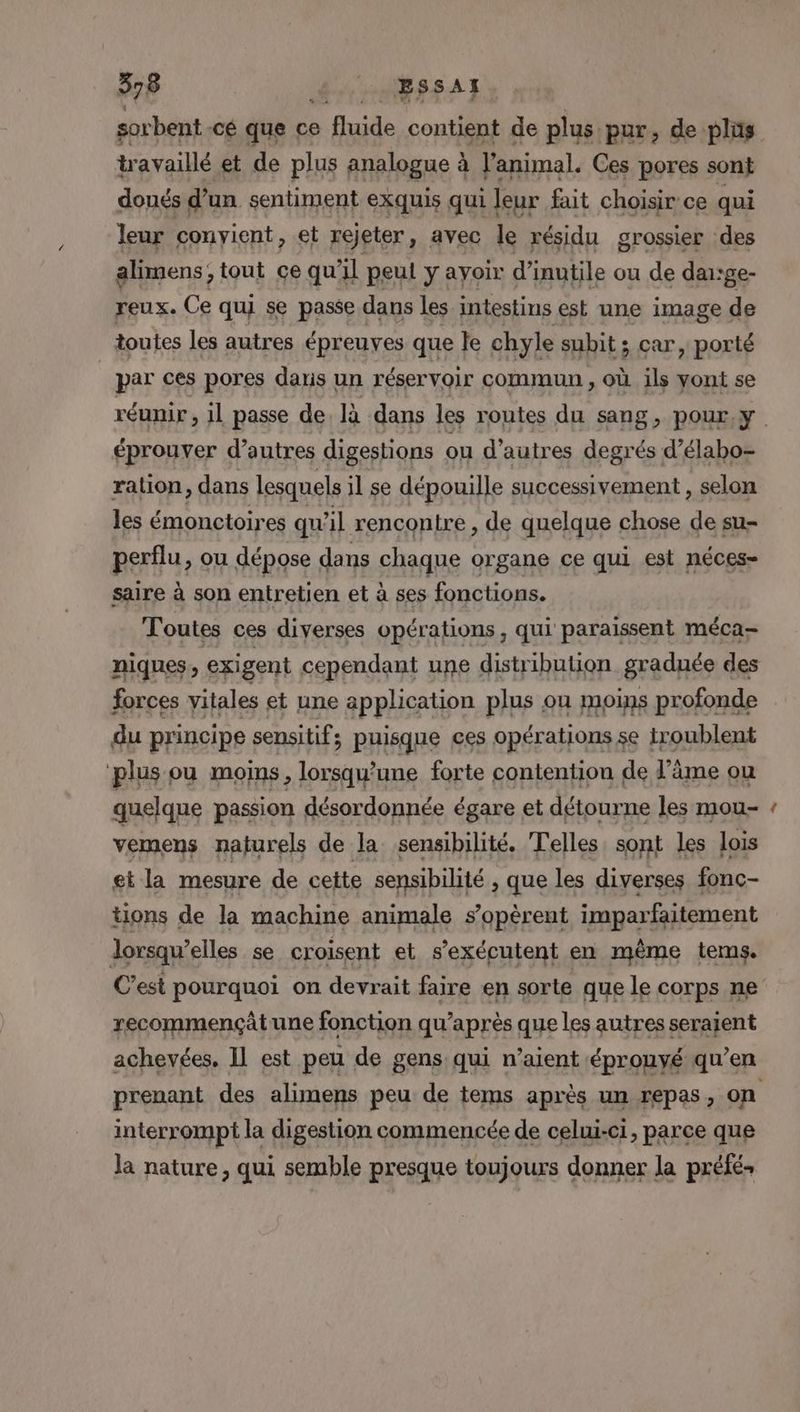 sorbent cé que ce ile contient de plus. pur, de plüs travaillé et de plus analogue à l'animal. Ces pores sont doués d'un sentiment exquis qui leur fait choisir ce qui leur convient, et rejeter, avec le résidu grossier des alimens; tout çe qu'il peul y ayoir d’inutile ou de dairge- reux. Ce qui se passe dans les intestins est une image de toutes les autres épreuves que le chyle subit ; car, porté _ par ces pores dans un réservoir commun , où ils vont se réunir, il passe de. là dans les routes du sang, pour, y. éprouver d’autres digestions ou d’autres degrés d’élabo= ralion, dans lesquels il se dépouille successivement , selon les émonctoires qu'il rencontre , de quelque chose de su- perilu, ou dépose dans chaque organe ce qui est néces- saire à son entretien et à ses fonctions. Toutes ces diverses opérations, qui paraissent méca- niques ) exigent cependant une distribution graduée des forces vitales et une application plus ou moins profonde du principe sensitifs puisque ces opérations se iroublent plus ou moins, lorsqu'une forte contention de F’âme ou quelque passion désordonnée égare et détourne les mou- vemens naturels de la sensibilité. Telles, sont les lois et la mesure de cette sensibilité , que les diverses fonc- tions de la machine animale s’opèrent imparfaitement lorsqu' elles se croisent et s’exécutent en même tems. C’est pourquoi on devrait faire en sorte que le corps ne recommençätune fonction qu'après que les autres seraient achevées, Il est peu de gens qui n’aient éprouvé qu’en prenant des alimens peu de tems après un repas, on interrompt la digestion commencée de celui-ci, parce que la nature, qui semble presque toujours donner la préfé-
