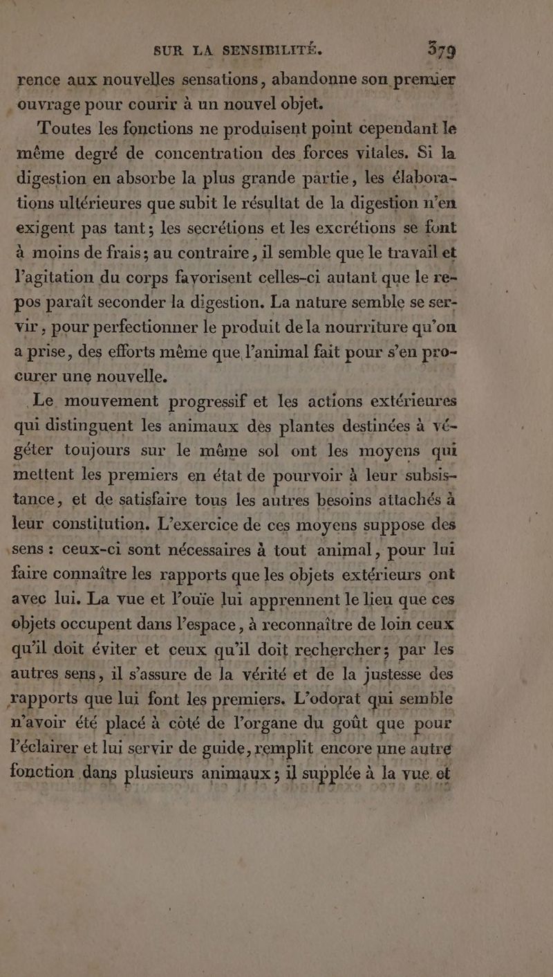 rence aux nouvelles sensations, abandonne son premier . ouvrage pour courir à un nouvel objet. Toutes les fonctions ne produisent point cependant le même degré de concentration des forces vitales, Si la digestion en absorbe la plus grande partie, les élabora- tions ultérieures que subit le résultat de la digestion n’en exigent pas tant; les secrétions et les excrétions se font à moins de frais; au contraire, il semble que le travail et Vagitation du corps fayorisent celles-ci autant que le re- pos paraît seconder la digestion. La nature semble se ser- vir , pour perfectionner le produit de la nourriture qu’on a prise, des efforts même que l’animal fait pour s’en pro- curer une nouvelle. | Le mouvement progressif et les actions extérieures qui distinguent les animaux dès plantes destinées à vé- géter toujours sur le même sol ont les moyens qui mettent les premiers en état de pourvoir à leur subsis- tance, et de satisfaire tous les autres besoins attachés à leur constitution. L'exercice de ces moyens suppose des sens : ceux-ci sont nécessaires à tout animal À pour lui faire connaître les rapports que les objets extérieurs ont avec lui. La vue et l’ouie Jui apprennent le lieu que ces objets occupent dans l’espace, à reconnaître de loin ceux qu'il doit éviter et ceux qu'il doit rechercher; par les autres sens, 1l s'assure de la vérité et de la justesse des ARRROUE que lui font les premiers. L’odorat qui semble n'avoir été placé : à côté de l'organe du goût que pour l’éclairer et lui servir de guide, rempht encore une autre fonction dans plusieurs animaux ; il supplée à la vue et
