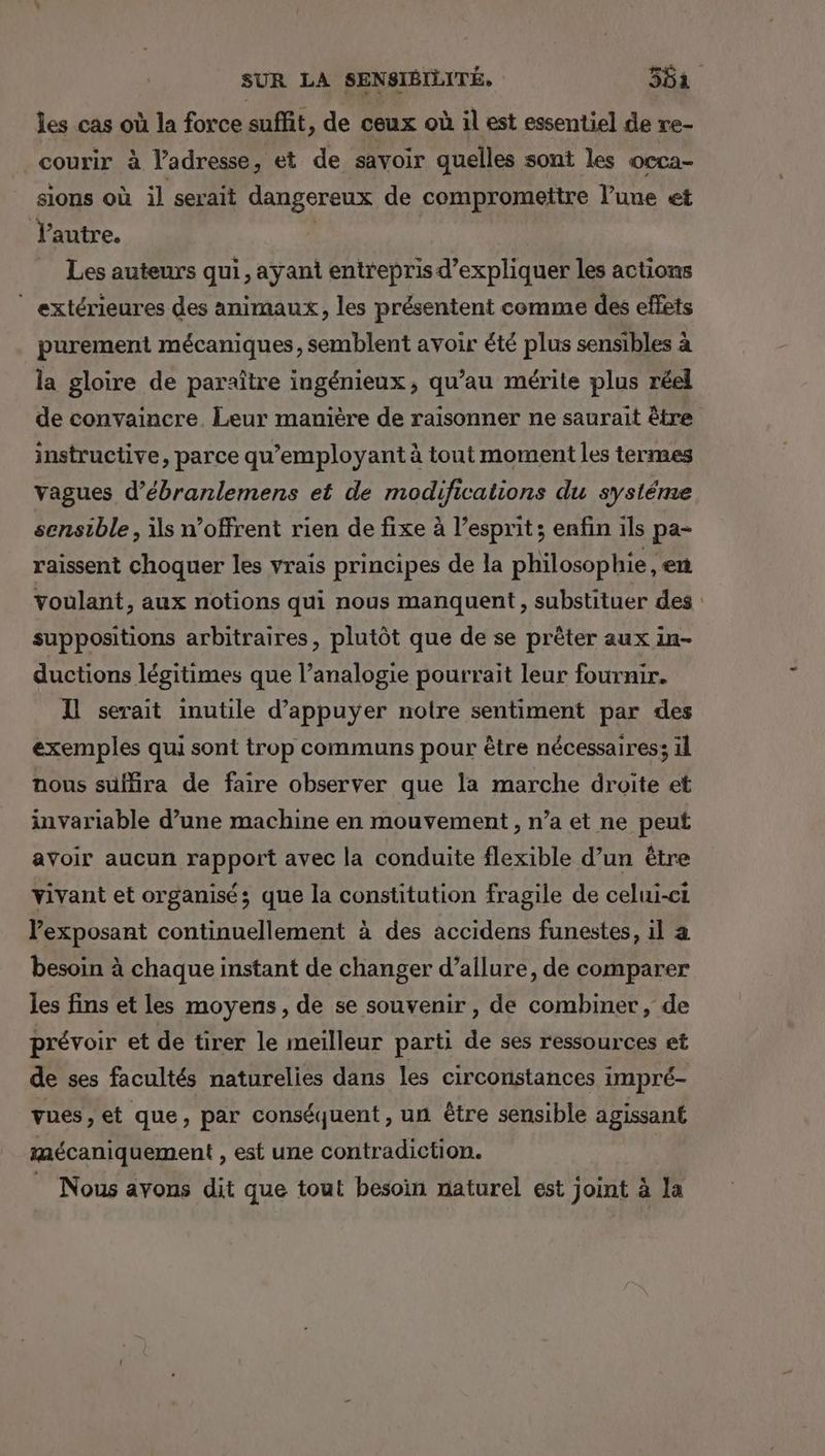les cas où la force suffit, de ceux où il est essentiel de re- courir à l’adresse, et de savoir quelles sont les occa- sions où il serait dangereux de compromettre l’une et l’autre. | Les auteurs qui, ayant entrepris d'expliquer les actions ” extérieures des animaux, les présentent comme des effets purement mécaniques, semblent avoir été plus sensibles à la gloire de paraître ingénieux, qu’au mérite plus réel de convaincre. Leur manière de raisonner ne saurait être instructive, parce qu’employant à tout moment les termes vagues d’ébranlemens et de modifications du systéme sensible, is n’offrent rien de fixe à l’esprit ; enfin ils pa- raissent choquer les vrais principes de la philosophie, en voulant, aux notions qui nous manquent, substituer des suppositions arbitraires, plutôt que de se prêter aux in- ductions légitimes que l’analogie pourrait leur fournir. Il serait inutile d'appuyer notre sentiment par des exemples qui sont trop communs pour être nécessaires; il nous suffira de faire observer que la marche droite et invariable d’une machine en mouvement, n’a et ne peut avoir aucun rapport avec la conduite flexible d’un être vivant et organisé; que la constitution fragile de celui-ci exposant continuellement à des accidens funestes, il a besoin à chaque instant de changer d’allure, de comparer les fins et les moyens, de se souvenir, de combiner, de prévoir et de tirer le meilleur parti de ses ressources et de ses facultés naturelies dans les circonstances impré- vues , et que, par conséquent, un être sensible agissant mécaniquement , est une contradiction. _ Nous avons dit que tout besoin naturel est joint à la