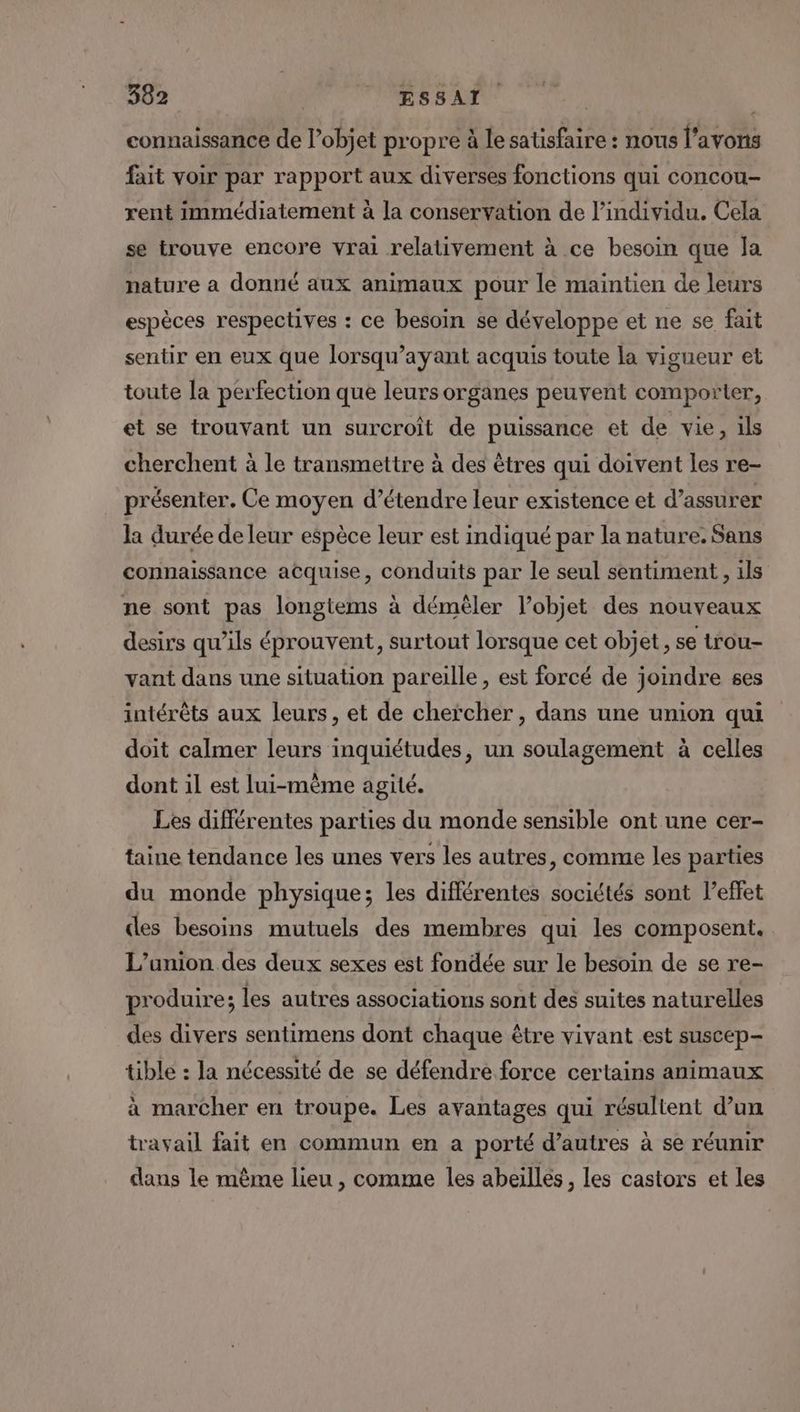 connaissance de l’objet propre à le satisfaire : nous l'avons fait voir par rapport aux diverses fonctions qui concou- rent immédiatement à la conservation de l'individu. Cela se trouve encore vrai relativement à ce besoin que la nature a donné aux animaux pour le maintien de leurs espèces respectives : ce besoin se développe et ne se fait sentir en eux que lorsqu’ayant acquis toute la vigueur et toute la perfection que leurs organes peuvent comporter, et se trouvant un surcroît de puissance et de vie, ils cherchent à le transmettre à des êtres qui doivent les re- présenter. Ce moyen d’étendre leur existence et d’assurer la durée de leur espèce leur est indiqué par la nature. Sans connaissance acquise, conduits par le seul sentiment , ils ne sont pas longtems à démèler l’objet des nouveaux desirs qu’ils éprouvent, surtout lorsque cet objet, se trou- vant dans une situation pareille, est forcé de joindre ses intérêts aux leurs, et de chercher, dans une union qui doit calmer leurs inquiétudes, un soulagement à celles dont il est lui-mème agité. Les différentes parties du monde sensible ont une cer- taine tendance les unes vers les autres, comme les parties du monde physique; les différentes sociétés sont l’effet des besoins mutuels des membres qui les composent. L'union des deux sexes est fondée sur le besoin de se re- produire; les autres associations sont des suites naturelles des divers sentimens dont chaque être vivant est suscep- tible : la nécessité de se défendre force certains animaux à marcher en troupe. Les avantages qui résultent d’un travail fait en commun en a porté d’autres à se réunir dans le même lieu , comme les abeilles, les castors et les