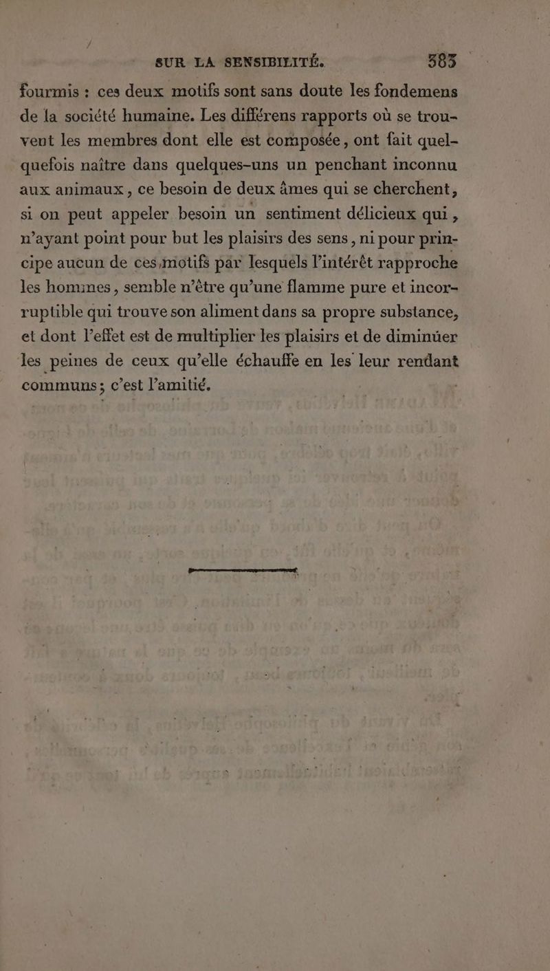 fourmis : ces deux motifs sont sans doute les fondemens de {a société humaine. Les différens rapports où se trou- vent les membres dont elle est composée, ont fait quel- quefois naître dans quelques-uns un penchant inconnu aux animaux, ce besoin de deux âmes qui se cherchent, si on peut appeler besoin un sentiment délicieux qui, n’ayant point pour but les plaisirs des sens, ni pour prin- cipe aucun de ces,motifs par lesquels l'intérêt rapproche les homimes , semble n’être qu’une flamme pure et incor- ruplible qui trouve son aliment dans sa propre substance, et dont l'effet est de multiplier les plaisirs et de diminuer les peines de ceux qu’elle échaulffe en les leur rendant communs ; c’est l’amitié.