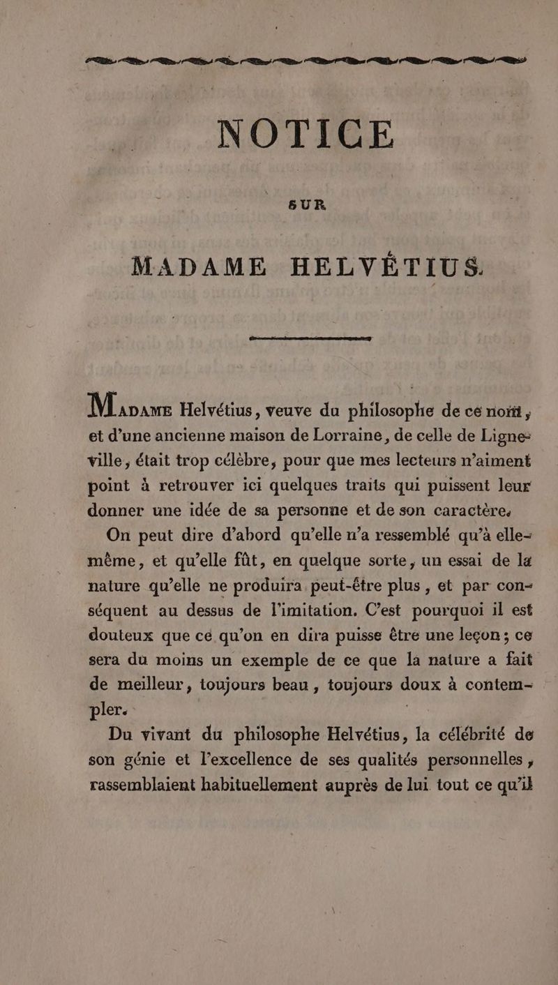 NOTICE MADAME HELVYVÉTIUS. Mioave Helvétius, veuve du philosophe de ce nor, et d’une ancienne maison de Lorraine, de celle de Ligne- ville ; était trop célèbre, pour que mes lecteurs n’aiment point à retrouver ici quelques traits qui puissent leur donner une idée de sa personne et de son caractère. On peut dire d’abord qu’elle n’a ressemblé qu’à elle- même, et qu’elle fût, en quelque sorte, un essai de la nature qu’elle ne produira peut-être plus , et par con- séquent au dessus de l’imitation. C’est pourquoi il est douteux que ce qu’on en dira puisse être une leçon; ce sera du moins un exemple de ce que la nature a fait de meilleur, toujours beau , toujours doux à contem- pler. | Du vivant du philosophe Helvétius, la célébrité de son génie et l'excellence de ses qualités personnelles , rassemblaient habituellement auprès de lui tout ce qu’il