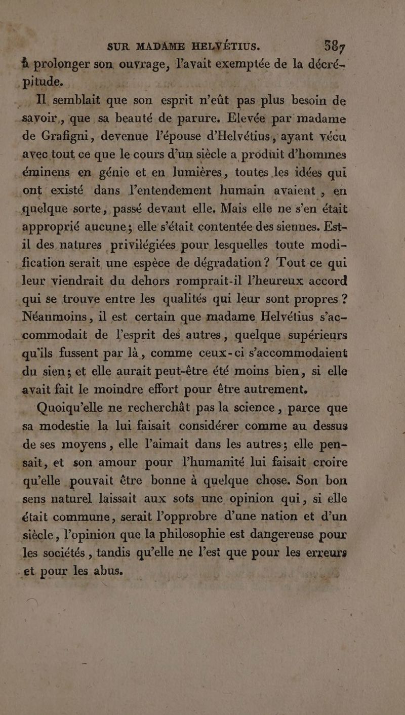 à prolonger son ouvrage, l'avait exemptée de la décré- .pitude. M), y .. IL semblait que son esprit n’eût pas plus besoin de -sayoir,, que sa beauté de parure. Elevée par madame de Grafigni, devenue l’épouse d’Helvétius,, ayant vécu avec tout ce que le cours d’un siècle a produit d'hommes éminens en génie et en lumières, toutes les idées qui ont existé dans l’entendement humain avaient , en quelque sorte, passé devant elle, Mais elle ne s’en était approprié aucune; elle s'était contentée des siennes. Est- il des natures privilégiées pour lesquelles toute modi- fication serait une espèce de dégradation? Tout ce qui leur viendrait du dehors romprait-il l’heureux accord qui se trouve entre les qualités qui leur sont propres ? Néanmoins, il est certain que madame Helvétius s’ac- .commodait de l’esprit des autres, quelque supérieurs qu'ils fussent par là, comme ceux-ci s’accommodaient du sien; et elle aurait peut-être été moins bien, si elle ayait fait le moindre effort pour être autrement, Quoiqu’elle ne recherchät pas la science , parce que sa modestie la lui faisait considérer comme au dessus de ses moyens, elle l’aimait dans les autres: elle pen- sait, et son amour pour l’humanité lui faisait croire qu’elle pouvait être bonne à quelque chose. Son bon sens naturel laissait aux sots une opinion qui, si elle était commune, serait l’opprobre d’une nation et d’un siècle, l'opinion que la philosophie est dangereuse pour les sociétés , tandis qu’elle ne l’est que pour les erreurs gt. pour les abus.