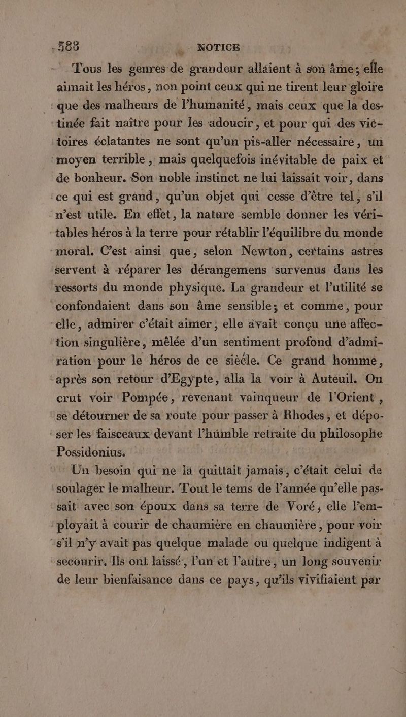 Tous les genres de grandeur allaient à son âmes elle aimait les héros, non point ceux qui ne tirent leur gloire : que des malheurs de l’humanité, mais ceux que la des- tinée fait naître pour les adoucir, et pour qui des vié- toires éclatantes ne sont qu’un pis-aller nécessaire, un ‘moyen terrible , mais quelquefois inévitable de paix et de bonheur. Son noble instinct ne lui laissait voir, dans ‘ce qui est grand, qu’un objet qui cesse d’être tel, s'il n’est utile. En effet, la nature semblé donner les véri- tables héros à la terre pour rétablir l'équilibre du monde “moral. Cest ainsi que, selon Newton, certains astres servent à réparer les dérangemens survenus dans les ressorts du monde physique. La grandeur et l'utilité se confondaient dans son âme sensible; et comme, pour “elle, admirer c'était aimer; elle ävait conçu une affec- tion singulière, mêlée d’un sentiment profond d’admi- ration pour le héros de ce siècle. Ce grand homme, après son retour d'Egypte, alla la voir à Auteuil. On crut voir Pompée, revenant vainqueur de l'Orient , se détourner de sa route pour passer à Rhodes, et dépo- ‘ser les faisceaux devant l’hümble retraite du philosoplie Possidenius. Ün besoin qui ne la quittait jamais, c'était celui de soulager le malheur. Tout le tems de l’année qu’elle pas- sait avec son époux dans sa terre de Voré, elle l’em- ‘ployait à courir de chaumière en chaumière, pour voir ‘s'il n’y avait pas quelque malade ou quelque indigent à secourir. Ils ont laissé, l’un et l’autre, un long souvenir de leur bienfaisance dans ce pays, qu’ils vivifiaient par