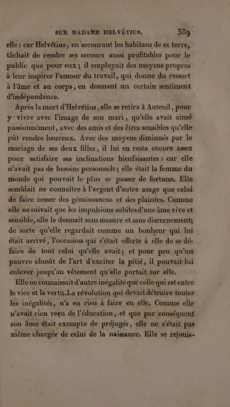 elle : car Helvétius , en secourant les habitans de sa terre, tâchait de rendre ses secours aussi profitables pour le public que pour eux ; 1l employait des moyens propres à leur inspirer Famour du travail, qui donne du ressort à l’âme et au corps , en donnant un certain sentiment d'indépendance. Après la mort d'Helvétius ; elle se retira à Auteuil, pour y vivre avec l’image de son mari, qu’elle avait aimé passionnément, avec des amis et des êtres sensibles qu’elle- pût rendre heureux. Avec des moyens diminués par le mariage de ses deux filles , 1l lui en resta encore assez poux satisfaire ses inclinations bienfaisantes : car elle n'avait pas de besoins personnels; elle était la femme du monde qui pouvait le plus se passer de fortune. Elle: semblait ne connaître à l’argent d'autre usage que celui de faire cesser des gémisseinens et des plaintes. Comme elle nesuivait que kes impulsions subites d’une âme vive et sensible, elle le donnait sans mesure et sans discernement; de sorte qu’elle regardait comme un bonheur qui lui était arrivé, Poccasion qui s'était offerte à elle de se dé- faire de tout celui qu’elle avait; et pour peu qu'un pauvre abusät de l’art d’exciter la pitié, il pouvait ui enlever jusqu’au vêtement qu’elle portait sur elle, Elle ne connaissait d'autre inégalité que celle qui est entre le vice et la vertu.La révolution qui devait détruire toutes les inégalités, n’a eu rien à faire en elle. Comme elle n'avait rien regu de l'éducation, et que par conséquent son âme était exempte de préjugés, elle ne s'était pas mème chargée de celui de la naissance, Elle se rejouis-