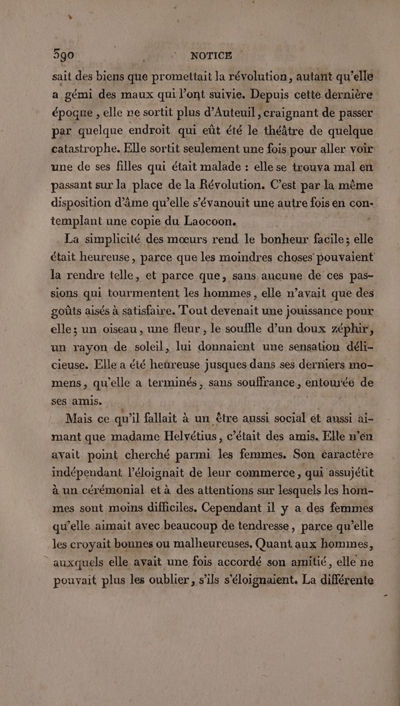 sait des biens que promeltait la révolution, autant qu’elle a gémi des maux qui l'ont suivie. Depuis cette dernière époque , elle re sortit plus d'Auteuil , craignant de passer par quelque endroit qui eût été le théâtre de quelque catastrophe. Elle sortit seulement une fois pour aller voir une de ses filles qui était malade : elle se trouva mal en passant sur la place de la Révolution. C’est par la mème disposition d'âme qu’elle s’évanouit une autre fois en con- templant une copie du Laocoon. . La simplicité des mœurs rend le bonheur facile; elle était heureuse, parce que les moindres choses pouvaient la rendre telle, et parce que, sans aucune de ces pas- sions qui tourmentent les hommes, elle n’avait que des goûts aisés à satisfaire. Tout devenait une jouissance pour elle; un oiseau, une fleur, le souffle d’un doux zéphir, un rayon de soleil, lui donnaient une sensation déli- cieuse. Elle a été heüreuse jusques dans ses derniers mo- mens, qu’elle a terminés, sans souffrance, entourée de ses amis. ‘HD PR Mais ce qu'il fallait à un être aussi social ét aussi ai- mant que madame Helvétius, c'était des amis. Elle n’en avait point cherché parmi les femmes. Son caractère indépendant l’éloignait de leur commerce, qui assujétit à un cérémonial et à des attentions sur lesquels les hom- mes sont moins difficiles. Cependant il y a des femmes qu’elle aimait avec beaucoup de tendresse, parce qu’elle les croyait bonnes ou malheureuses, Quant aux hommes, auxquels elle avait une fois accordé son amitié, elle ne pouvait plus les oublier, s’ils s'éloignaient. La différente