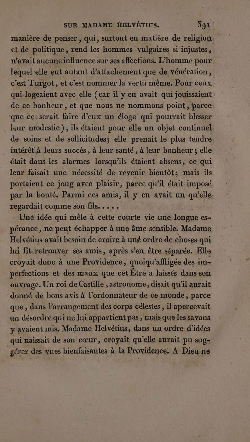 manière de penser, qui, surtout en matière de religion. | et de politique, rend les hommes vulgaires si injustes, n'avait aucune influence sur ses affections. L'homme pour lequel elle eut autant d’attachement que de vénération, c’est Turgot , et c’est nommer la vertu mème. Pour ceux | qui-logeaient avec elle (car il y en avait qui jouissäient de ce bonheur , et que nous ne nommons point, parce. ‘que ce: serait faire d’eux un éloge qui pourrait blesser leur modestie.) , ils étaient pour elle un objet continuel de soins et de sollicitudes; elle prenait le plus tendre, intérêt à leurs succès , à leur santé , à leur bonheur ; elle était dans les alarmes lorsqu'ils étaient. absens, ce qui leur faisait une nécessité de revenir bientôt; mais ils portaient ce joug avec plaisir, parce qu’il était imposé par la bonté, Parmi ces amis, il ÿ en avait un qu’elle. regardait comme son fils. . ... | Uné idée qui mêle à cette courte vie une longue es- pérance , ne peut échapper à une âme sensible; Madame Helvétius avait besoin de croire à ung ordre de choses qui lui fit-retrouver ses amis, après s’en être séparée. Elle croyait donc à une Providence, quoiqu'affligée des im- perfections et des maux que cet Être a laissés dans son ouvrage. Un roi de Castille , astronome, disait qu’il aurait donné de bons avis à l’ordonnateur de ce monde, parce que , dans l’arrangement des corps célestes , il apercevait ua désordre qui ne lui appartient pas, maïs que les savans y avaient mis Madame Helvétius, dans un ordre d’idées qui naissait de son cœur, croyait qu’elle aurait pu sug- gérer des vues bienfaisantes à la Providence, À Dieu ne