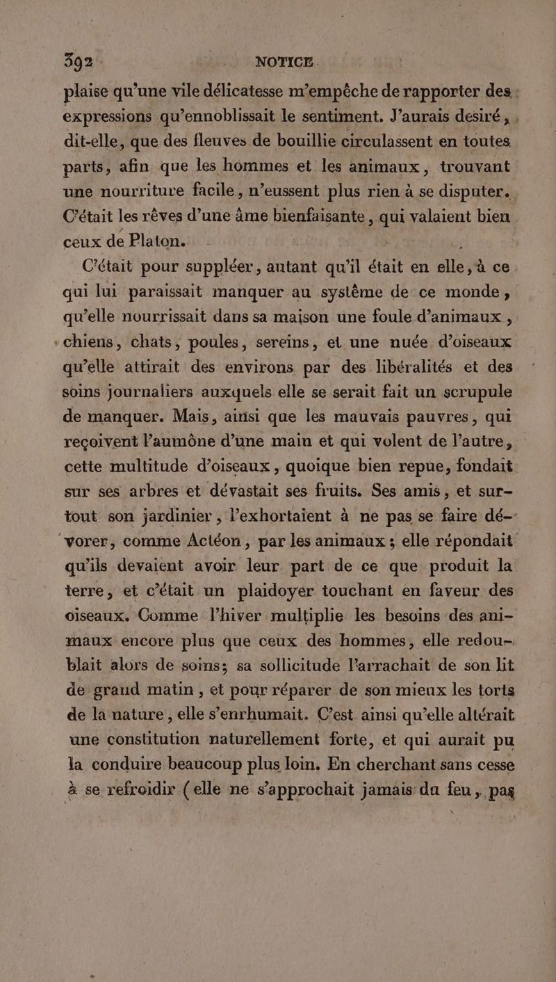 plaise qu’une vile délicatesse m’empêche de rapporter des: expressions qu’ennoblissait le sentiment. J'aurais desiré, , dit-elle, que des fleuves de bouillie circulassent en toutes parts, afin que les hommes et les animaux, trouvant une nourriture facile, n’eussent plus rien à se disputer. C'était les rèves d’une âme bienfaisante , qui valaient bien ceux de Platon. | C'était pour suppléer, autant qu’il était en elle, à ce qui lui paraissait manquer au système de ce monde, qu’elle nourrissait dans sa maison une foule d'animaux , chiens, chats, poules, sereins, et une nuée d’oiseaux qu’elle attirait des environs par des libéralités et des soins journaliers auxquels elle se serait fait un scrupule de manquer. Mais, ainsi que les mauvais pauvres, qui reçoivent Paumône d’une maiu et qui volent de l’autre, cette multitude d’oiseaux , quoique bien repue, fondait sur ses arbres et dévastait ses fruits. Ses amis, et sur- tout son jardinier , l’exhortaient à ne pas se faire dé- “vorer, comme ÂActéon, par les animaux ; elle répondait qu'ils devaient avoir leur part de ce que produit la terre, et c’était un plaidoyer touchant en faveur des oiseaux. Comme l'hiver multiplie les besoins des ani- maux encore plus que ceux des hommes, elle redou- blait alors de soins; sa sollicitude l’arrachait de son lit de graud matin , et pour réparer de son mieux les torts de la nature , elle s’enrhumait. C’est ainsi qu’elle altérait une constitution naturellement forte, et qui aurait pu la conduire beaucoup plus loin. En cherchant sans cesse à se refroidir (elle ne s’approchait jamais da feu, pag \