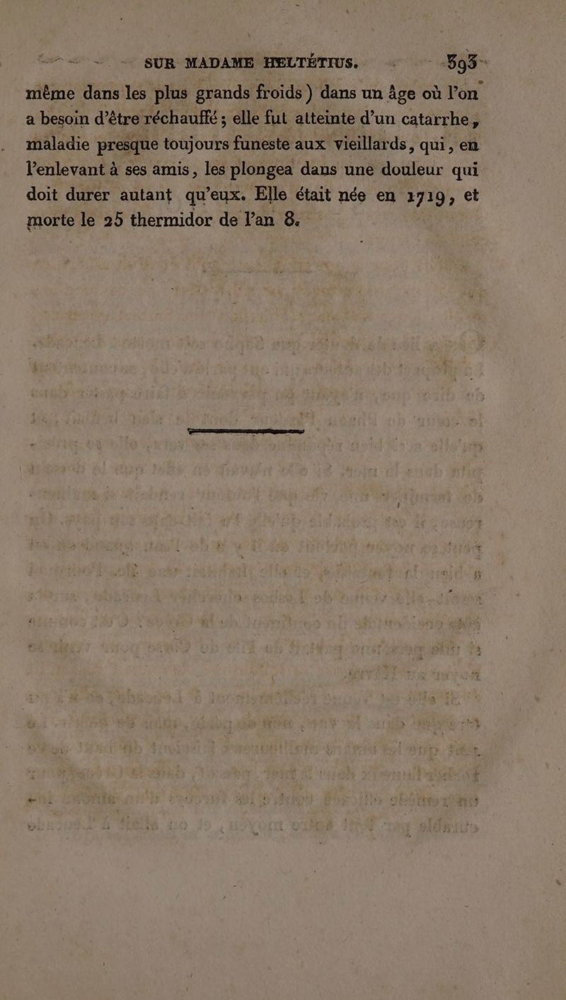 même dans les plus grands froids ) dans un Âge où l’on a besoin d’être réchauffé ; elle fut atteinte d’un catarrhe, maladie presque toujours funeste aux vieillards, qui, en Venlevant à ses amis, les plongea dans une douleur qui doit durer autant qu'eux. Elle était née en 2719, et morte le 25 thermidor de lan 8.