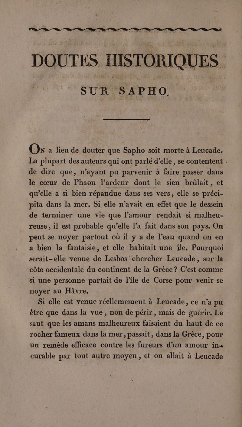 DOUTES HISTORIQUES SUR SAPHO, Ox a lieu de douter que Sapho soit morte à Leucade. La plupart des auteurs qui ont parlé d’elle, se contentent - de dire que, n’ayant pu parvenir à faire passer dans le cœur de Phaon l’ardeur dont le sien brûlait, et qu’elle a si bien répandue dans ses vers, elle se préci- pita dans la mer. Si elle n'avait en effet que le dessein de terminer une vie que l’amour rendait si malheu- reuse , il est probable qu’elle l’a fait dans son pays. On peut se noyer partout où il y a de l’eau quand on en a bien la fantaisie, et elle habitait une île. Pourquoi serait-elle venue de Lesbos chercher Leucade, sur la côte occidentale du continent de la Grèce ? C’est comme si une personne partait de vs de Corse pour venir se noyer au Hävre. Si elle est venue réellemement à Leucade, ce n’a pu être que dans la vue, non de périr , mais de guérir. Le saut que les amans malheureux faisaient du haut de ce rocher fameux dans la mer, passait, dans la Grèce, pour un remède efficace contre les fureurs d’un amour in curable par tout autre moyen, et on allait à Leucade