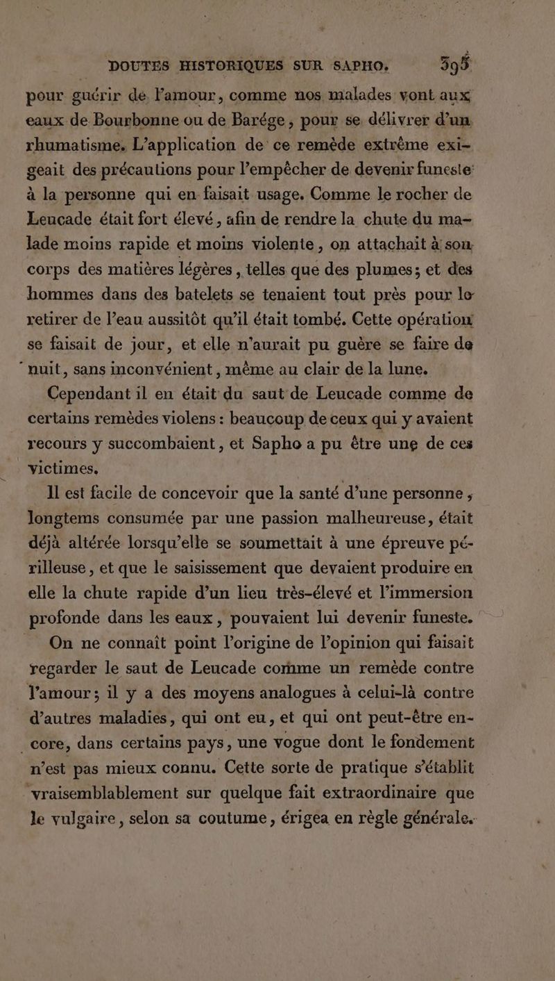 pour guérir de. Famour, comme nos malades vont aux eaux de Bourbonne ou de Barége, pour se délivrer d’un rhumatisme, L'application de ce remède extrême exi- geait des précautions pour l’empècher de devenir funeste: à la personne qui en faisait usage. Comme le rocher de Leucade était fort élevé , afin de rendre la chute du ma- lade moins rapide et moins violente, on attachait à son. corps des matières légères , telles que des plumes; et des hommes dans des batelets se tenaient tout près pour le- retirer de l’eau aussitôt qu’il était tombé. Cette opération se faisait de jour, et elle n'aurait pu guère se faire de nuit, sans inconvénient , même au clair de la lune. Cependant il en était du saut de Leucade comme de certains remèdes violens : beaucoup de ceux qui y avaient recours y succombaient , et Sapho a pu être une de ces victimes, IL est facile de concevoir que la santé d’une personne ; Jongtems consumée par une passion malheureuse, était déjà altérée lorsqu'elle se soumettait à une épreuve pé- rilleuse , et que le saisissement que devaient produire en elle la chute rapide d’un lieu très-élevé et l'immersion profonde dans les eaux , pouvaient lui devenir funeste. On ne connaît point l’origine de l'opinion qui faisait regarder le saut de Leucade cornme un remède contre Tamour ; il y a des moyens analogues à celui-là contre d’autres maladies, qui ont eu, et qui ont peut-être en- _core, dans certains pays, une vogue dont le fondement n’est pas mieux connu. Cette sorte de pratique s'établit “vraisemblablement sur quelque fait extraordinaire que le vulgaire, selon sa coutume, érigea en règle générale.
