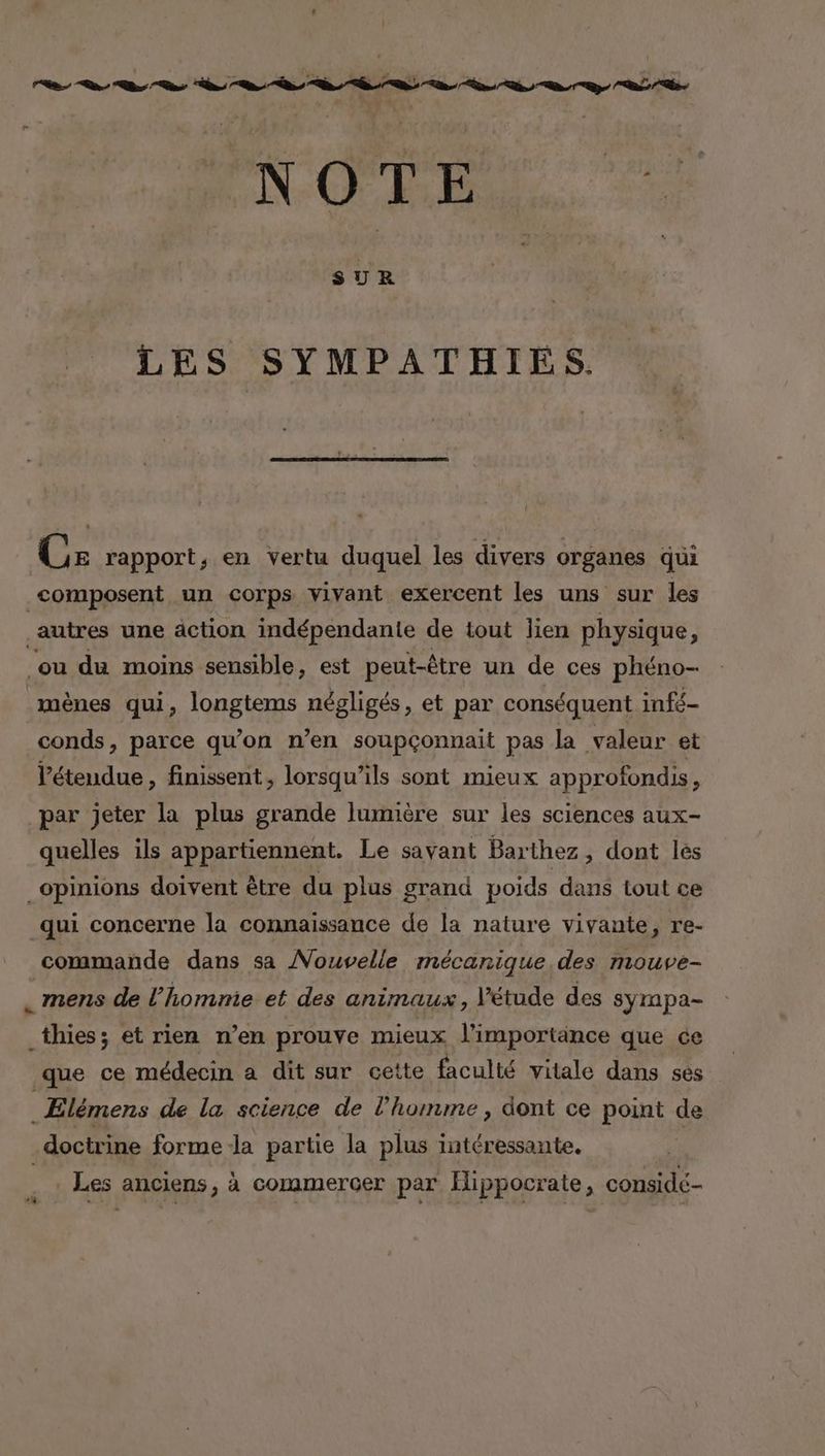 NERO. Ee LES SYMPATHIÉS. { Ce rapport, en vertu duquel les divers organes qui composent un corps vivant exercent les uns sur les autres une action indépendante de tout lien physique : ou du moins sensible, est peut-être un de ces phéno- mènes qui, longtems négligés, et par conséquent infé- conds, parce qu’on n’en soupçonnait pas la valeur et V’éteudue , finissent, lorsqu'ils sont mieux approfondis, par jeter la plus grande lumière sur les sciences aux- quelles ils appartiennent. Le savant Barthez , dont lès qui concerne la connaissance de la nature vivante, re- commande dans sa Nouvelle mécanique. des mouve- . mens de l’homnie et des animaux , l'étude des syrnpa- _thies; et rien n’en prouve mieux l'importance que ce que ce médecin a dit sur cette faculté vitale dans ses Les anciens, à commercer par Ilippocrate, considé-