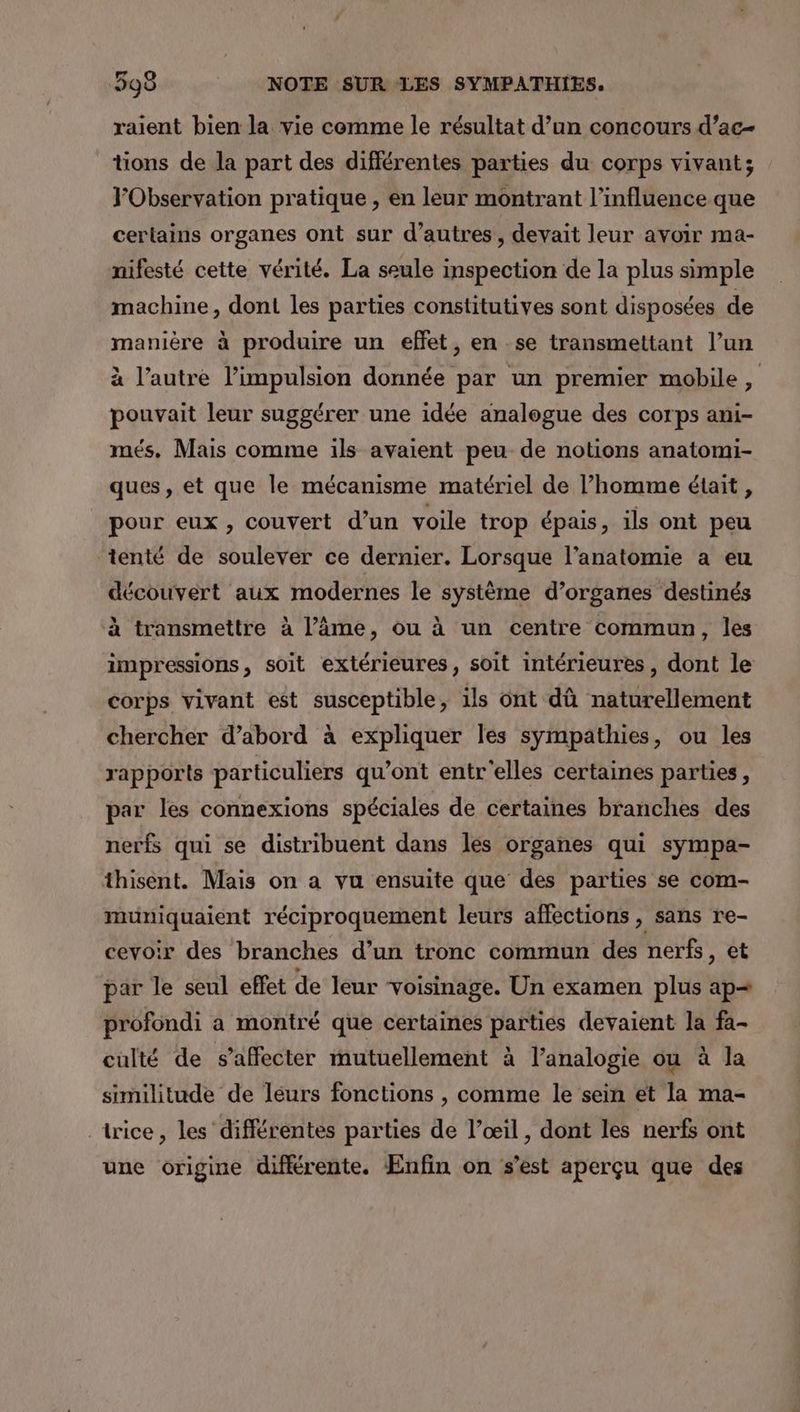 raient bien la vie comme le résultat d’un concours d’ac- tions de la part des différentes parties du corps vivant; Observation pratique , en leur montrant l'influence que certains organes ont sur d’autres, devait leur avoir ma- nifesté cette vérité. La seule inspection de la plus simple machine, dont les parties constitutives sont disposées de manière à produire un effet, en se transmettant l’un à l’autre l'impulsion donnée par un premier mobile, pouvait leur suggérer une idée analogue des corps ani- més. Mais comme 1ils avaient peu de notions anatomi- ques, et que le mécanisme matériel de l’homme était , pour eux, couvert d’un voile trop épais, ils ont peu tenté de soulever ce dernier. Lorsque l'anatomie a eu découvert aux modernes le système d’organes destinés à transmettre à l’âme, ou à un centre commun, les impressions, soit extérieures, soit intérieures, dont le corps vivant est susceptible, ils ont dû naturellement chercher d’abord à expliquer les sympathies, ou les rapports particuliers qu'ont entr elles certaines parties, par les connexions spéciales de certaines branches des nerfs qui se distribuent dans les organes qui sympa- thisent. Mais on a vu ensuite que des parties se com- muniquaient réciproquement leurs affections , sans re- cevoir des branches d’un tronc commun des nerfs, et par le seul effet de leur voisinage. Un examen plus ap= profondi a montré que certaines parties devaient la fa- culté de s’affecter mutuellement à l’analogie ou à la similitude de leurs fonctions , comme le sein et la ma- _trice, les différentes parties de l’œil, dont les nerfs ont une origine différente. Enfin on s’est aperçu que des