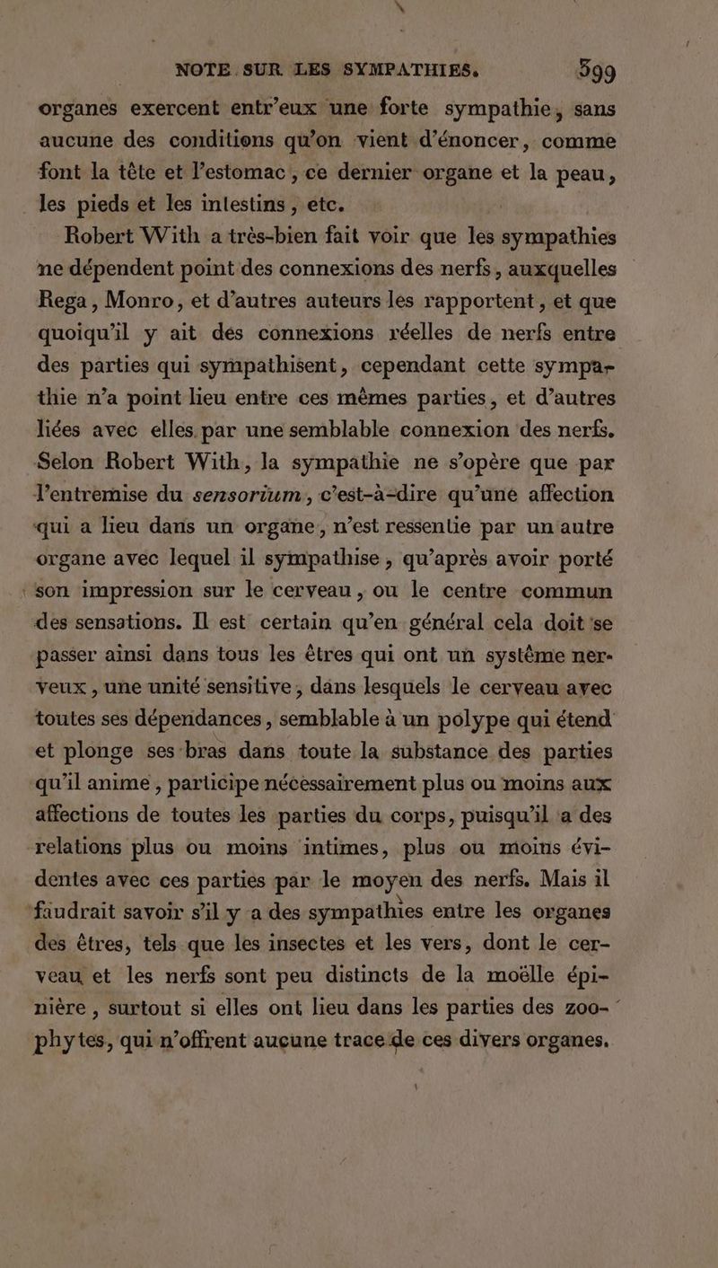 organes exercent entr’eux une forte sympathie, sans aucune des conditions qu’on vient d’énoncer, comme font la tête et l'estomac , ce dernier organe et la peau, les pieds et les intestins , etc. Robert With a très-bien fait voir que les sympathies ne dépendent point des connexions des nerfs, auxquelles Rega , Monro, et d’autres auteurs les rapportent, et que quoiqu'il ÿ ait des connexions réelles de nerfs entre des parties qui sympathisent, cependant cette sympa- thie n’a point lieu entre ces mêmes parties, et d’autres liées avec elles par une semblable connexion des nerfs. Selon Robert With, la sympathie ne s'opère que par l'entremise du sersorium., c’est-à-dire qu’une affection qui a lieu dans un organe, n’est ressentie par un autre organe avec lequel il sympathise , qu'après avoir porté ‘son impression sur le cerveau , ou le centre commun des sensations. Il est certain qu’en général cela doit 'se passer ainsi dans tous les êtres qui ont un système ner- veux , une unité sensitive, dans lesquels le cerveau avec toutes ses dépendances , semblable à un polype qui étend et plonge ses bras dans toute la substance des parties qu’il anime , participe nécessairement plus ou moins aux affections de toutes les parties du corps, puisqu'il a des relations plus ou moins intimes, plus ou moins évi- dentes avec ces parties par le moyen des nerfs. Mais il faudrait savoir s’il y a des sympathies entre les organes des êtres, tels que les insectes et les vers, dont le cer- veau et les nerfs sont peu distincts de la moëlle épi- nière , surtout si elles ont lieu dans les parties des z00- phytes, qui n’offrent aucune trace de ces divers organes. Li
