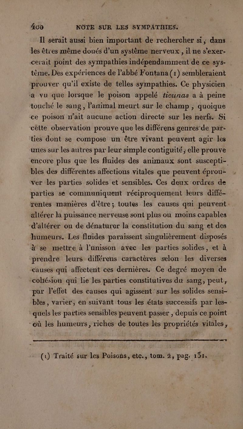 400 NÔTE SUR LES SYMPATHIES. Il serait aussi bien important de rechercher si, dans les êtres même doués d’un système nerveux, il ne s’exer- cerait point des sympathies indépendamment de ce sys- tème. Des expériences de abbé Fontana (1) sembleraient ‘prouver qu’il existe de telles sympathies. Ce physicien ‘a vu que lorsque le poison appelé #icunas a à peine touché le sang , Partimal meurt sur le champ , quoique ce poison wait aucune action directe sur les nerfs. Si cètte observation prouve que les différens genres’ de par: ties dont se compose un être vivant peuvent agir les unes sur les autres par leur simple contiguité ; elle prouve encore plus que les fluides des animaux sont suscepti- bles des différentes affections vitales que peuvent éprou- ver les parties solides et sensibles. Ces deux ordres de parties se communiquent réciproquement leurs diffé- rentes manières d'être; toutes les causes qui peuvent: altérer la puissance nerveuse sont plus ou moins capables ‘d’altérer ou de dénaturer la constitution du sang et des humeurs. Les fluides paraïssent singulièrement disposés à se mettre à l'unisson avec les parties solides, et à prendre leurs différens caractères selon les diverses causes qui affectent ces dernières. Ce degré moyen de cohésion qui lie les parties constitutives du sang, peut, par letlet des causes qui agissent sur les solides sensi- bles, varier, en suivant tous les états successifs par les- quels les parties sensibles peuvent passer , depuis ce point où les humeurs, riches de toutes les propriétés vitales, “+ (1) Traité sur les Poisons, etc., tom. 5, pag: 197.