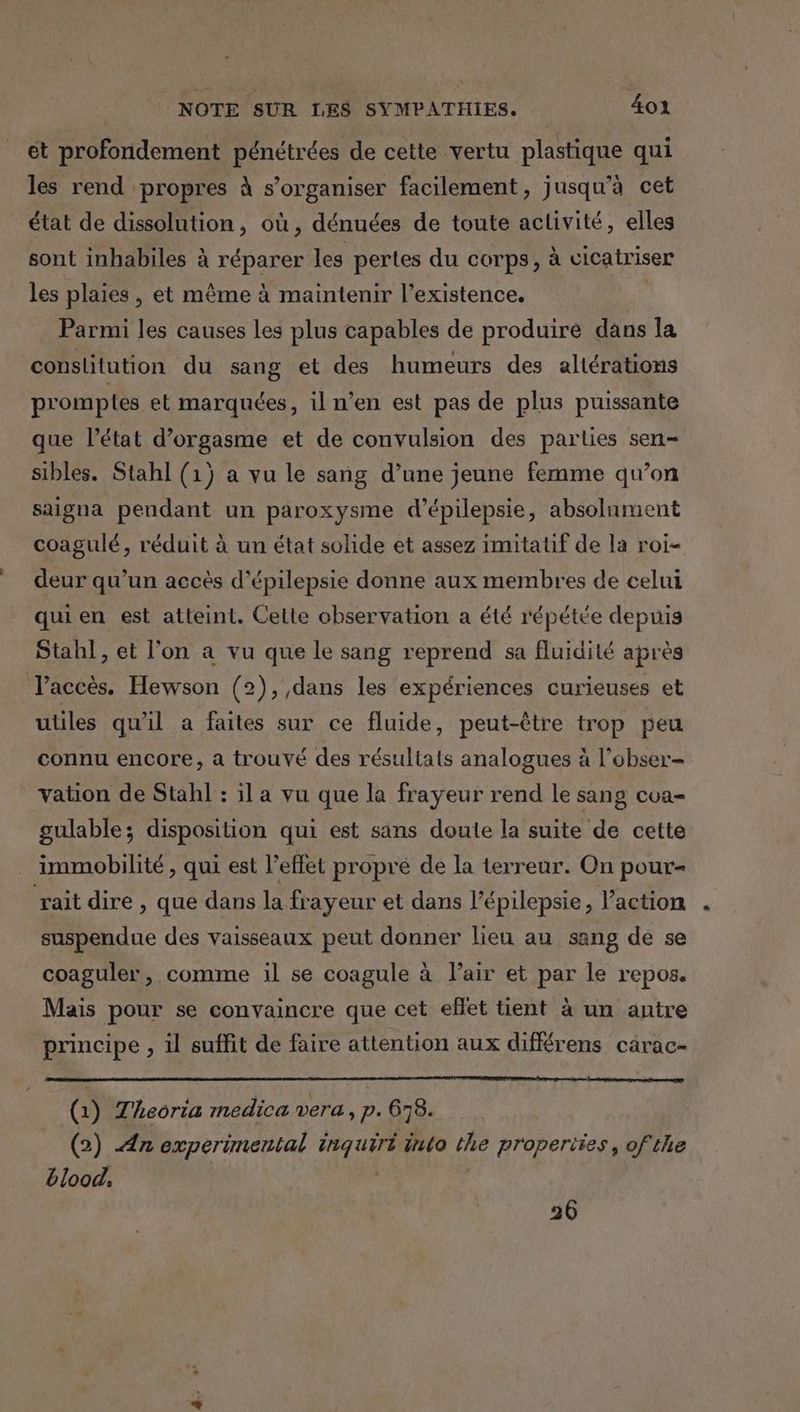 et profondement pénétrées de cette vertu plastique qui les rend propres à s'organiser facilement, jusqu'à cet état de dissolution, où, dénuées de toute activité, elles sont inhabiles à réparer les pertes du corps, à cicatriser les plaies, et même à maintenir l'existence. | Parmi les causes les plus capables de produiré dans la constitution du sang et des humeurs des altérations promptes et marquées, il n’en est pas de plus puissante que l’état d’orgasme et de convulsion des parties sen- sibles. Stahl (1) a vu le sang d’une jeune femme qu’on saigna pendant un paroxysme d’épilepsie, absolument coagulé, réduit à un état solide et assez imitatif de la roi- deur qu’un accès d’épilepsie donne aux membres de celui qui en est atteint. Cette observation a été répétée depuis Stahl, et l'on a vu que le sang reprend sa fluidité après Taccès. Hewson (2), dans les expériences curieuses et utiles qu'il a faites sur ce fluide, peut-être trop peu connu encore, a trouvé des résultats analogues à l’obser- vation de Stahl : il a vu que la frayeur rend le sang coa- gulable; disposition qui est sans douie la suite de cette immobilité , qui est l’effet propré de la terreur. On pour raitdire, que dans la frayeur et dans l’épilepsie, l’action suspendue des vaisseaux peut donner lieu au sang de se coaguler, comme 1il se coagule à Pair et par le repos. Mais pour se convaincre que cet effet tient à un antre principe , il suffit de faire attention aux diffrens carac- (1) Theoria medica vera, p. 678. (2) An experimental inquiri into the properties, ofthe blood. | 26
