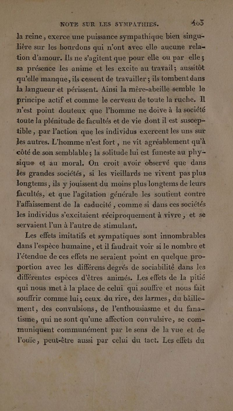 NOTE SUR LES SYMPATUHIES. 403 Ja reine , exerce une puissance sympathique bien smgu- lière sur les bourdons qui n’ont avec elle aucune rela= üon d'amour. Ils ne s’agitent que pour elle ou par elle; sa présence les anime et les excite au travail; aussitôt qu’elle manque, ils cessent de travailler ; ils tombent dans la langueur et périssent. Ainsi la mère-abeïlle semble le principe actif et comme le cerveau de toute la ruche. Il n’est point douteux que l’homme ne doive à la société toute la plénitude de facultés et de vie dont il est suscep- tible , par l’action que les individus exercent les uns sur les autres. L'homme n’est fort , ne vit agréablement qu’à côté de son semblable; la solitude lui est faneste au phy- sique et au moral. On croit avoir observé que dans les grandes sociétés, si les vieillards ne vivent pas plus longtems , ils y jouissent du moins plus longtems de leurs facultés, et que l'agitation générale les soutient contre Vaffaissement de la caducité , comme si dans ces sociétés les individus s’excitaient réciproquement à vivre , et se servaient l’un à l’autre de stimulant, Les effets imitatifs et sympatiques sont innombrables dans l’espèce humaine , et il faudrait voir si le nombre et l'étendue de ces effets ne seraient point en quelque pro- ‘portion avec les différens degrés de sociabilité dans les différentes espèces d’êtres animés. Les effets de la pitié qui nous met à la place de celui qui souffre et nous fait souffrir comme lui; ceux du rire, des larmes, du bäille- ment, des convulsions, de l’enthousiasme et du fana- lisme, qui ne sont qu’une affection convulsive, se com- muniquent communément par le sens de la vue et de lV’ouie, peut-être aussi par celui du tact. Les eflets du