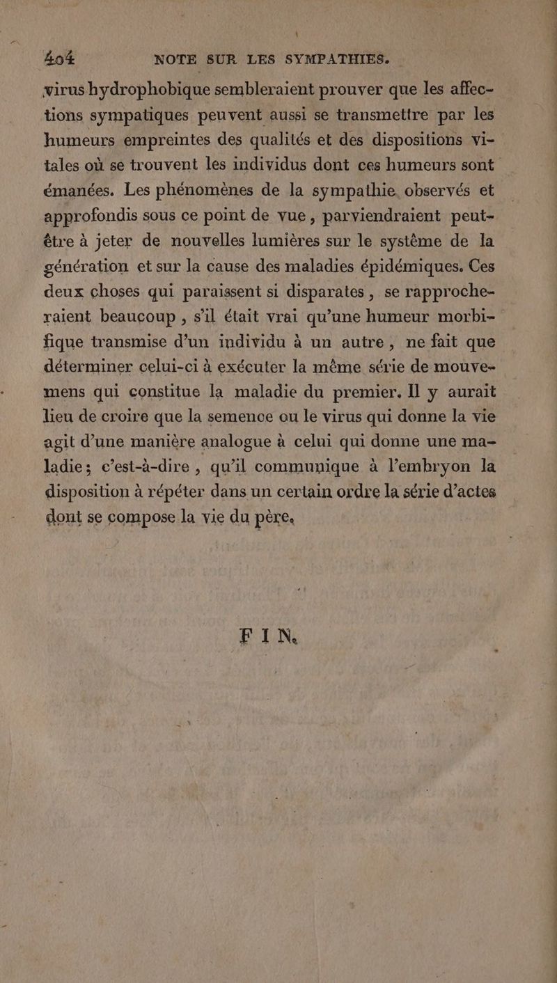 \ 404 NOTE SUR LES SYMPATHIES. virus hydrophobique sembleraient prouver que les affec- tions sympatiques peuvent aussi se transmettre par les humeurs empreintes des qualités et des dispositions vi- émanées. Les phénomènes de la sympathie observés et approfondis sous ce point de vue, parviendraient peut- être à jeter de nouvelles lumières sur le système de la génération et sur la cause des maladies épidémiques. Ces deux choses qui paraissent si disparates, se rapproche- raient beaucoup , s’il était vrai qu’une humeur morbi- fique transmise d’un individu à un autre, ne fait que déterminer celui-ci à exécuter la même série de mouve- mens qui constitue la maladie du premier. Il y aurait lieu de croire que la semence ou le virus qui donne la vie agit d’une manière analogue à celui qui donne une ma- ladies c’est-à-dire ; qu'il communique à l'embryon la disposition à répéter dans un certain ordre la série d’actes dont se compose la vie du père. FIN DT ER 07