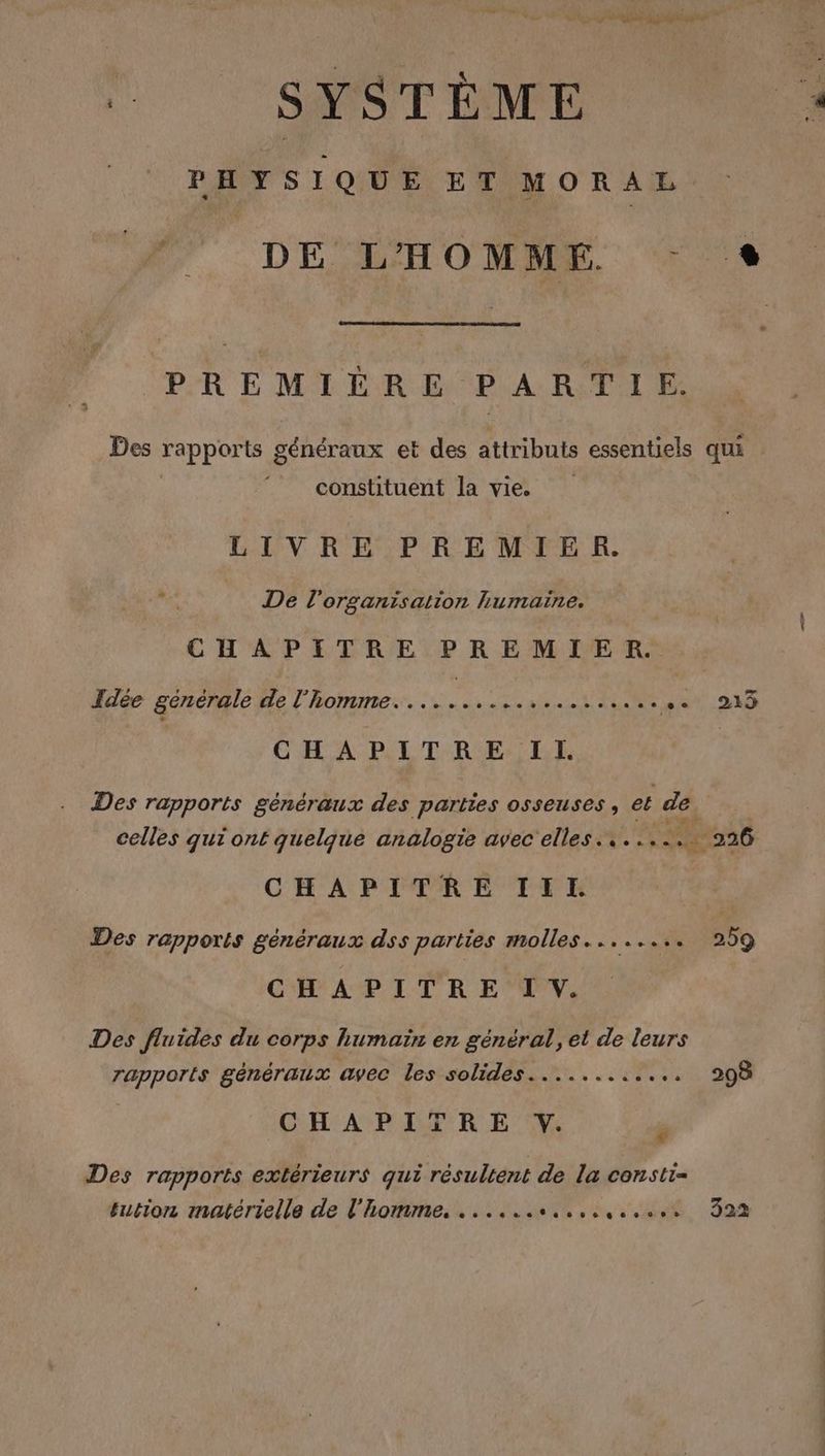 “ SYSTÈME PHYSIQUE ET MORAL #7 DE MHOMAE PREMILRE PARTIE LL constituent la vie. LIVRE PREMIER. nr De l'organisation humaine. CHAPITRE PREMIER. Fdée générale de l’homme. .... EEE PA pe CHAPITRE Il. Des rapports généraux des parties osseuses, et dés CHAPITRE III. Des rapports généraux dss parties molles........ CHAPITRE IV. Des fluides du corps humain en général, et de leurs rapports généraux avec les solides............ CHAPITRE . [2 Des rapports extérieurs qui résultent de la consti= fution matérielle de l'homme. ...... LME 322