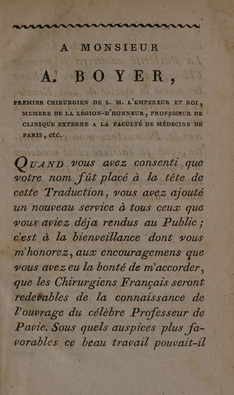 TS * A Ne Re A L 0 Y E Rs, PREMIER CHIRURGIEN DE S. M. L ’EMPEREUR ET ROT;, MEMBRE DE LA LÉGION-D HONNEUR , PROFESSEUR DE CLINIQUE EXTERNE A LA FACULTÉ DE MÉDECINE DE PARIS , EtC.. ( | AND VOUS apez consenti que votre. nom fût placé à la tête de cette Traduction, vous avez ajouté ur NOUVEAU Service @ ÉOUS CEUX que vous: aviez déja rendus au Public ; c'est à la bienveillance dont vous m'honorez, aux encouragemens que vous avez eu la bonté de m'accorder, que les Chirurgiens Français seront redePables de la connaissance de l'ouvrage du célèbre Professeur de Pavie. Sous quels auspices plus fa- vorables ce beau travail pouvait-il /