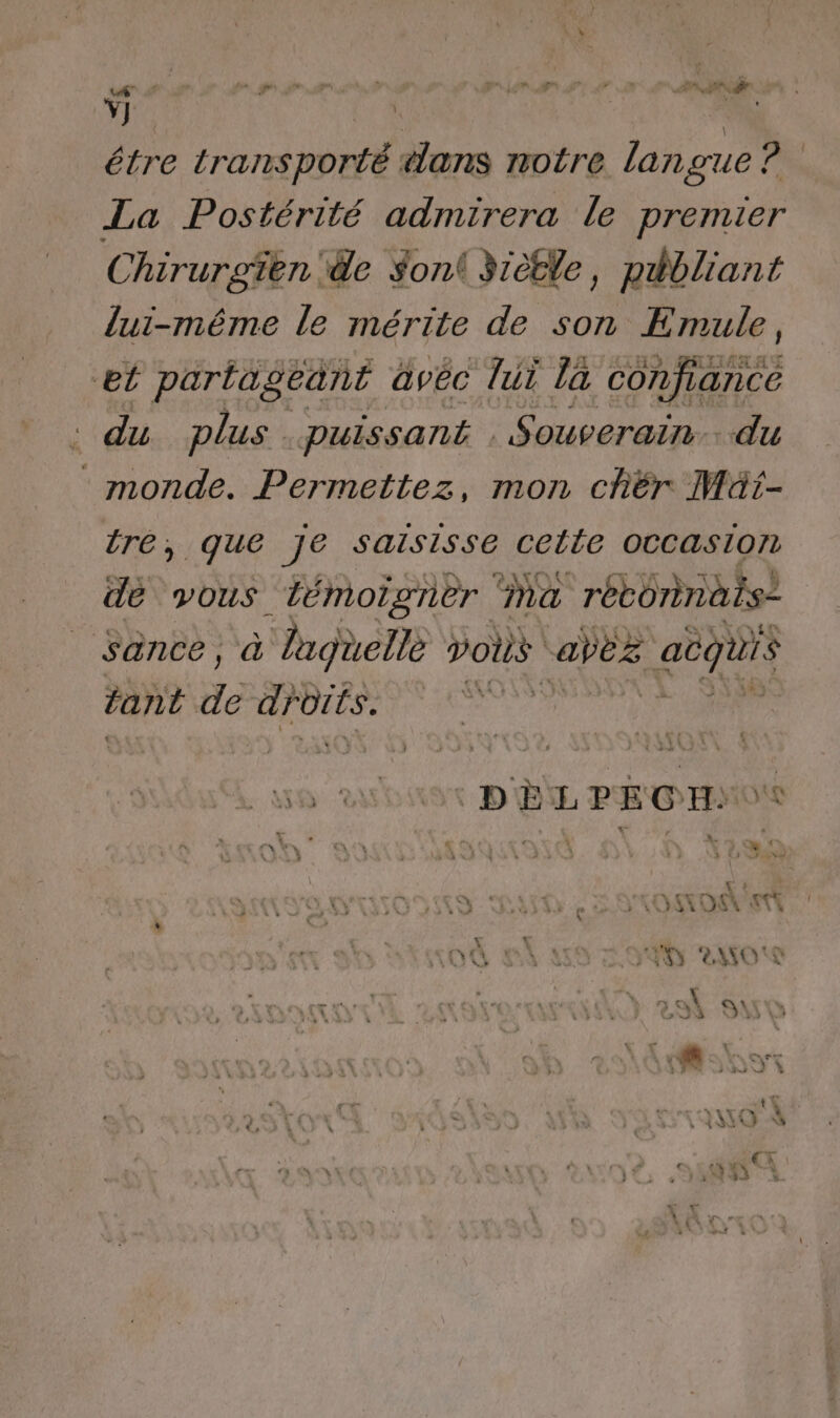 Ÿ] | | | étre transporté «ans notre langue a La Postérité admirera le premier Chirurgüen de Son 3rètle, publiant lui-même le mérite de son Emule, et partageant àvéc lui la confiance : du plus puissant . Souverain. du monde. Permettez, mon chér Müt- tre, que je salsisse Celle OCCAsIon dé vous témoigner Ma rétoninais: Sance, (0) Taguelle vous capes acquis tant de droits. SSSR SENS V *, F L1 sn! O0 PE A SAN AMO'S À St