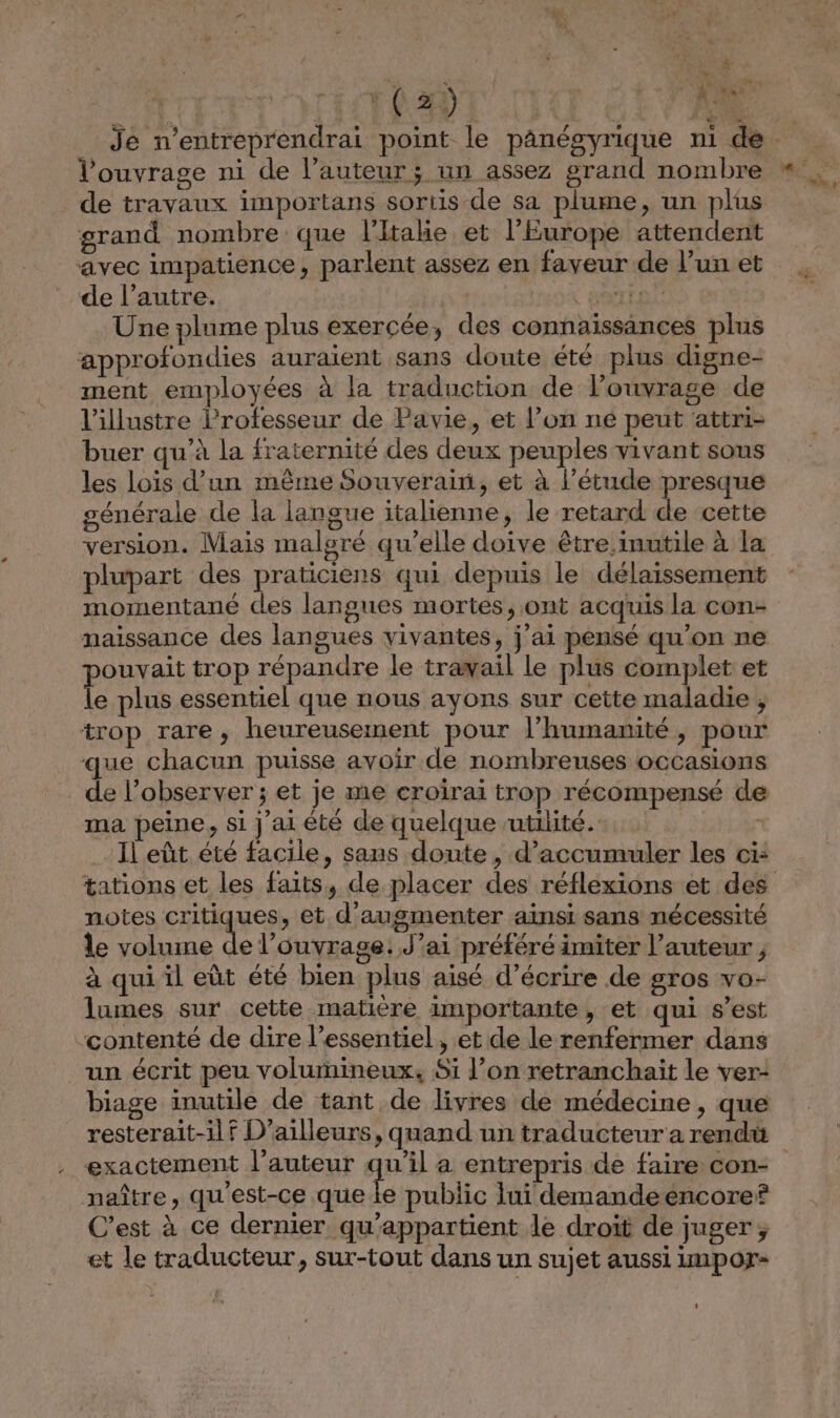 T0 AD de travaux importans sortis de sa plume, un plus grand nombre que l'Italie et l'Europe attendent avec impatience, parlent assez en faveur de l’un et de l’autre. | ROTFEL Une plume plus exercée, des connaissances plus approfondies auraient sans doute été plus digne- ment employées à la traduction de l’ouvrage de l’illustre Professeur de Pavie, et l’on né peut attri- buer qu’à la fraternité des deux peuples vivant sous les lois d’un même Souverain, et à l’étude presque générale de la langue italienne, le retard de cette version. Mais malgré qu'elle doive être inutile à la plupart des praticiens qui depuis le délaissement momentané des langues mortes, ont acquis la con- naissance des langues vivantes, j’ai pensé qu’on ne ouvait trop répandre le trawail le plus complet et le plus essentiel que nous ayons sur cette maladie , trop rare, heureusement pour l'humanité, pour que chacun puisse avoir de nombreuses occasions de l’observer ; et je me croirai trop récompensé de ma peine, si j'ai été de quelque utilité. Il eût été facile, sans doute, d’accumuler les ci: notes critiques, et d'augmenter aïnsi sans nécessité le volume de l'ouvrage: J’ai préféré imiter l’auteur , à qui. il eût été bien plus aisé d’écrire de gros vo- lumes sur cette matière importante, et qui s’est ‘contenté de dire l'essentiel , et de le renfermer dans un écrit peu volumineux, Si l’on retranchait le ver- biage inutile de tant de livres de médecine, que resterait-ilf D'ailleurs, quand un traducteur a rend exactement l’auteur qu'il a entrepris de faire con- naître, qu'est-ce que le public lui demandeëéncoref C’est à ce dernier, qu'appartient le droit de juger ;, et le traducteur, sur-tout dans un sujet aussi impor-