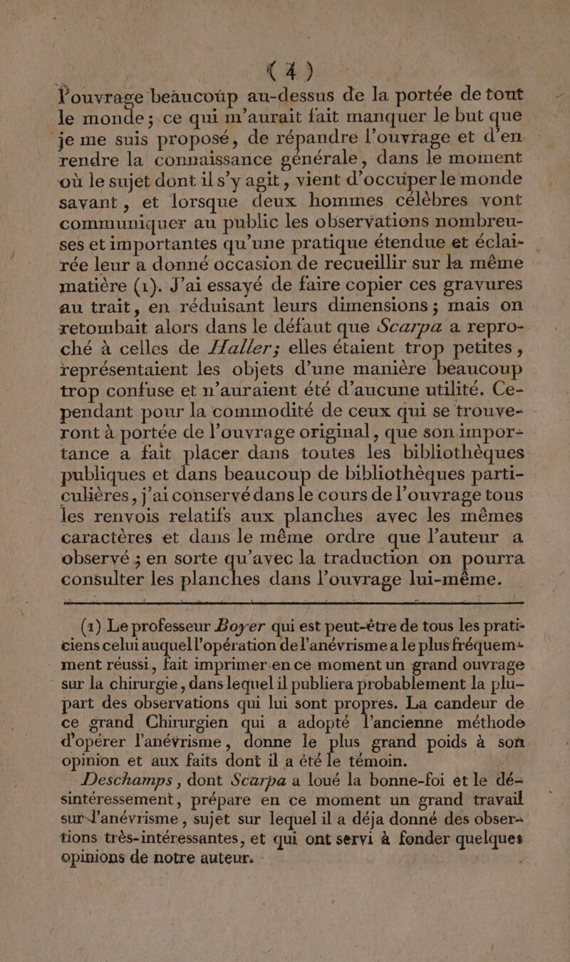 l'ouvrage ‘beaucoüp au-dessus de la portée de tout le monde; ce qui n'aurait fait manquer le but que je me suis proposé, de répandre l’ouvrage et d'en rendre la connaissance générale, dans le moment où le sujet dont ils”y agit, vient d'occuper le monde savant, et lorsque deux hommes célèbres vont communiquer au public les observations nombreu- ses etimportantes qu’une pratique étendue et éclai- rée leur a donné occasion de recueillir sur la même matière (1). J’ai essayé de faire copier ces gravures au trait, en réduisant leurs dimensions ; mais on retombait alors dans le défaut que Scarpa a repro- ché à celles de /Zaller; elles étaient trop petites, représentaient les objets d’une manière beaucoup trop confuse et n’auraient été d'aucune utilité. Ce- pendant pour la commodité de ceux qui se trouve- ront à portée de l’ouvrage original, que son impor: tance a fait placer dans toutes les bibliothèques publiques et dans beaucoup de bibliothèques parti- cuklères, j'aiconservé dans le cours de l'ouvrage tous les renvois relatifs aux planches avec les mêmes caractères et dans le même ordre que l’auteur a observé ; en sorte qu'avec la traduction on pourra consulter les planches dans l'ouvrage lui-même. à (1) Le professeur Boyer qui est peut-être de tous les prati- ciens celui auquel l'opération de l’anévrisme a le plus fréquem- ment réussi, fait imprimer.en ce moment un grand ouvrage sur la chirurgie , dans lequel il publiera probablement la plu- part des observations qui lui sont propres. La candeur de ce grand Chirurgien qui a adopté l’ancienne méthode d'opérer l'anévrisme, donne le plus grand poids à son. opinion et aux faits dont il a êté le témoin. Deschamps, dont Scarpa a loué la bonne-foi et le dé- sintéressement, prépare en ce moment un grand travail sur J’anévrisme , sujet sur lequel il a déja donné des obser+ tions très-intéressantes, et qui ont servi à fonder quelques opinions de notre auteur. |