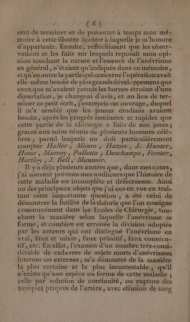 rent de terminer et de présenter à temps mon mé- . moire à cette illustre Société à laquelle je m’honore d’appartenir., Ensuite, réfléchissant que les obser- vations et les faits sur lesquels reposait mon opi- nion touchant la nature et l’essence de l’anévrisme en général , n'étaient qu'indiqués dans ce mémoire, etqu’en outre la partiequi concerne l'opération avait elle-même besoïn de plusgrandsdéveloppemens que ceux que m'avaient permis les bornes étroites d’une dissertation , je changeai d'avis, et au lieu de ter- miner ce petit écrit, j entrepris cet ouvrage, duquel il m'a semblé que les jeunes étudians avaient besoin , après les progrès lumineux et rapides que cette partie de la chirurgie a faits de nos jours; graces aux soins réunis de plusieurs honmmes célè- bres , parmi lesquels on doit particulièrement compter {laller , Monro , Hazon , J. Hunter, Home, Murray, Palletta , Deschamps, Forster, Hartley , J. Bell, Maunoir. Il ya déja plusieurs années que', dans mes cours, j'ai souvent prévenu mes auditeurs que l’histoire de cette maladie est incomplète et défectueuse. Ainsi un des principaux objets que j’ai eusen vueen trai- tant cette importante question, a été celui de démontrer la futilité de la théorie que l’on enseigne communément dans les Ecoles de Chirurgie, tou- chant la manière selon laquelle lanévrisme se forme, et combien est erronée la division adoptée par les auteurs qui ont distingué l’anévrisme en vrai, faux et mixte , faux primitif, faux consécu- tif,.etc. En eftet, l’examen d’un nombre très-consi- dérable de cadavres de sujets morts d’anévrismes internes ou externes , m'a démontré de la manière la plus certaine et la plus incontestable , qu'il n'existe qu'une espèce ou forme de cette maladie ; elle par solution de continuité, ou rupture des tuniques propres de l’artère, avec etfusion de sang