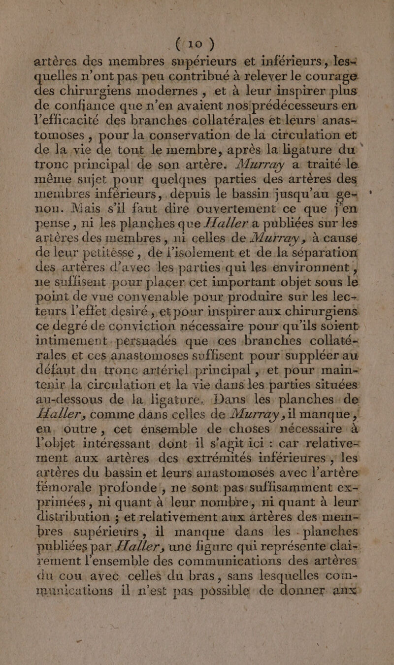 .(/10 ) 4 artères des membres supérieurs et inférieurs:, less uelles n’ont pas peu contribué à relever le courage es chirurgiens modernes , et.à leur inspirer plus de confiance que n’en avaient nos'prédécesseurs en l'efficacité des branches collatérales et:leurs anas- tomoses , pour la conservation de la circulation et de la vie de tout le membre, après la ligature du tronc principal de son artère. Murray a: traité le même sujet pour quelques Le rot des artères des membres inférieurs ,. depuis le bassin jusqu’au gex nou. Mais s’il faut dire ouvertement ce que jen pense , ni les planches que aller a publiées sur les artères des membres, ni celles de Murray, à causé de leur petitesse, de l’isolement.et de la séparation des, artères d'avec les parties:qui les environnent , ne suffisent pour placer cet important objet sous le point de vue convenable pour produire sur les lec- teurs l’effet desiré.,,et pour inspirer aux chirurgiens: ce degré de conviction nécessaire pour qu’ils soient intimement.peérsuadés que ces branches collaté- rales et ces anastomoses suffisent pour suppléer au défaut du tronc artériel principal , et pour main- tenir la circulation et la vie dans les parties situées au-déssous de la ligature, Dans les planches de Haller, comme dans celles de Murray ,il manque; en, outre, cet énsemble de choses nécessaire à l’objet intéressant dont il s'agit ici : car relative= ment aux artères des extrémités inférieures; les artères du bassin et leurs anastomoses avec l’artère: fémorale profonde!, ne sont pas:suffisamment ex- primées, ni quant à leur nombre; ni quant à leur distribution ; et relativement aux artères des mem- bres supérieurs, il manque dans les : planches publiées par Æaller, une figure qui représente clai- rement l’ensemble des communications des artères du cou avec celles du bras, sans lesquelles com- munications il n’est pas possible de donner anx: