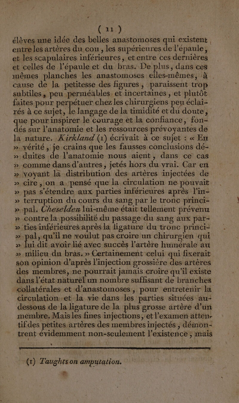 (et élèves une idée des bellés anastomoses qui existent entre les artères du cou, les supérieures de l'épaule, et les scapulaires inférieures, etentre ces dernières et celles de l'épaule et du bras. De plus, dans ces mêmes planches les anastomoses elles-mêmes, à, cause de la petitesse des figures, paraissent trop subtiles, peu perméables. et incertaines , et plutôt faites pour perpétuer chez les chirurgiens peu éclai- rés à ce sujet, le langage de la timidité et du doute, que pour inspirer le courage et la confiance, fon- dés sur l’anatomie et les ressources prévoyantes de la nature. Xzrkland (1) écrivait à ce sujet : « En ». vérité, je crains que les fausses conclusions dé- » duites de l’anatomie nous aient, dans ce cas » comme dans d’autres, jetés hors du vrai. Car en » voyant la distribution des artères injectées de » cire, on a, pensé que la circulation ne pouvait » pas s'étendre aux parties inférieures après l’in- » terruption du cours du sang par le tronc princi- » pal. Cheselden lui-même était tellement prévenu » contre la:possibilité du passage du sang aux par- » ties inférieures après la ligature du tronc princi- ». pal,.qu'il ne voulut pas croire un chirurgien qui » lui dit avoir lié avec succès l'artère humérale au » milieu du bras. » Certainement celui qui fixerait son opinion d’après l'injection grossière des artères des membres, ne pourrait jamais croire qu'il existe dans l’état naturèl un nombre suffisant de branches collatérales et d’anastomoses, pour entretenir la circulation et la vie dans les parties situées au- dessous de la ligature de la plus grosse artère d’un membre. Mais les fines injections ;, et l'examen atten- tif des petites artères des membres injectés , démon- trent évidemment non-seulement l’existence ; mais 2 ERA IDR DE DIE RIQE ET ET (x) Taughtson amputation. LL