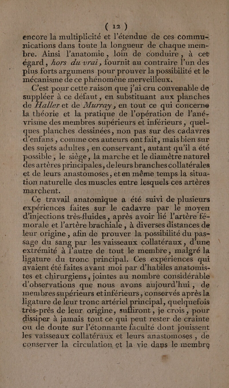 bre. Ainsi l’anatomie , loin de conduire, à cet égard, Lors du vrai, fournit au contraire l’un des plus forts argumens pour prouver la possibilité et le mécanisme de ce phénomène merveilleux. suppléer à ce défaut, en substituant aux planches de {aller et de Murray, en tout ce qui concerne la théorie et la pratique de l’opération de l’ané- vrisme des membres supérieurs et inférieurs , quel- ques planches dessinées, non pas sur des cadavres d’enfans , comme ces auteurs ont fait, maïs bien sur des sujets adultes , en conservant, autant qu'il a été possible , le siège, la marche et le diamètre naturel des artères principales, deleurs branches collatérales et de leurs anastomoses, eten même temps la situa- tion naturelle des muscles entre lesquels ces artères marchent. | expériences faites sur le cadavre par le moyen d’injections très-fluides , après avoir lié l'artère fé- morale et l’artère brachiale , à diverses distances de leur origine , afin de prouver la possibilité du pas- sage du sang par les vaisseaux collatéraux , d'une extrémité à l’autre de tout le membre, malgré la ligature du tronc principal. Ces expériences qui avaient été faites avant moi par d’habiles anatomis- tes et chirurgiens, jointes au nombre considérable d'observations que nous avons aujourd'hui, de membres supérieurs etinférieurs , conservés après la ligature de leur tronc artériel principal, quelquefois -très-près de leur. origine, sufliront , je crois , pour dissiper à jamais tout ce qui peut rester de crainte ou de doute sur l’étonnante Li caëlté dont jouissent les vaisseaux collatéraux et leurs anastomoses , de conserver la circulation et la vie dans le membre +