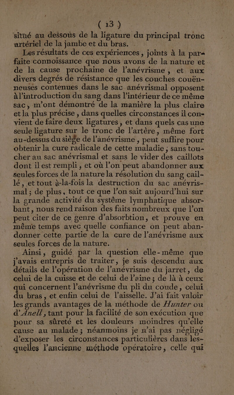 NO QE situé au dessous de la ligature du principal tronc artériel de la jambe et du bras. | Les résultats de ces expériences, joints à la par faite connoissance que nous avons de la nature et. de la cause prochaine de l’anévrisme , et aux divers degrés de résistance que les couches couën- neuses contenues dans le sac anévrismal opposent à l'introduction du sang dans l’intérieur de ce même sac, m'ont démontré de la manière la plus claire et la plus précise , dans quelles circonstances il con- vient de faire deux ligatures ; et dans quels cas une seule ligature sur le tronc de l’artère, même fort au-dessus du siège de l’anévrisme , peut suffire pour obtenir la cure radicale de cette maladie ; sans tou- cher au sac anévrismal et sans le vider des caiïllots dont il est rempli, et où l’on peut abandonner aux seules forces de la nature la résolution du sang cail- lé , et tout à-la-fois la destruction du sac anévris- mal ; de plus, tout ce que l’on sait aujourd’hui sur la grande activité du systême lymphatique absor- bant, nous rend raison des faits nombreux que l’on peut citer de ce genre d’absorbtion, et prouve en même temps avec quelle confiance on peut aban- donner cette partie de la cure de l’anévrisme aux seules forces de la nature. Ainsi, guidé par la question elle-même que j'avais entrepris de traiter, je suis descendu aux détails de l’opération de l’anévrisme du jarret, de celui de la cuisse et de celui de laine; de là à ceux ui concernent l’anévrisme du pli du coude, celui u bras, et enfin celui de l’aisselle. J’ai fait valoir les grands avantages de la méthode de Æznter ou d’Anell , tant pour la facilité de son exécution que pour sa sûreté et les douleurs moindres qu’elle cause au malade ; néanmoins je n'ai pas négligé d'exposer les circonstances particulières dans les- quelles l’ancienne méthode opératoire, celle qui