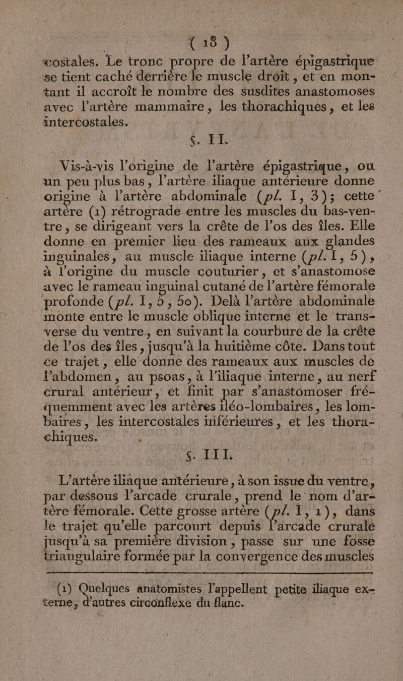 wostales. Le tronc propre de l'artère épigastrique se tient caché derrière le muscle droit , et en mon- tant 1l accroît le nombre des susdites anastomoses avec l’artère mammaïre , les thorachiques, et les intercostales. | SET Vis-à-vis l’origine de l'artère épigastrique, ou un peu plus bas, l'artère iliaque antérieure donne origine à l’artère abdominale (p/. I, 3); cette” artère (1) rétrograde entre les muscles du bas-ven- tre, se dirigeant vers la crête de l’os des îles. Elle donne en premier lieu des rameaux aux glandes inguinales, au muscle iliaque interne (p/. I, 5), à l’origine du muscle couturier , et s’anastomose avec le rameau inguinal cutané de l’artère fémorale profonde (p£. I, 5, bo). Delà l’artère abdominale monte entre le muscle oblique interne et le trans- verse du ventre, en suivant la courbure de la crête de l’os des îles , jusqu’à la huitième côte. Dans tout ce trajet , elle donne des rameaux aux muscles de Pabdomen, au psoas, à l’iliaque interne , au nerf crural antérieur, et finit par s’anastomoser fré- quemment avec les artères 1léo-lombaires, les lom- baires, les intercostales inférieures , et les thora- chiques. A | LE L’artère iliaque antérieure, à son issue du ventre, par dessous l’arcade crurale, prend le nom d’ar- tère fémorale. Cette grosse artère ( p/. I, 1), dans le trajet qu'elle parcourt depuis f, arcade crurale jusqu’à sa première division , passe sur une fosse triangulaire formée par la convergence des muscles (1) Quelques anatomistes l’appellent petite iliaque ex- terne, d’autres circonflexe du flanc.