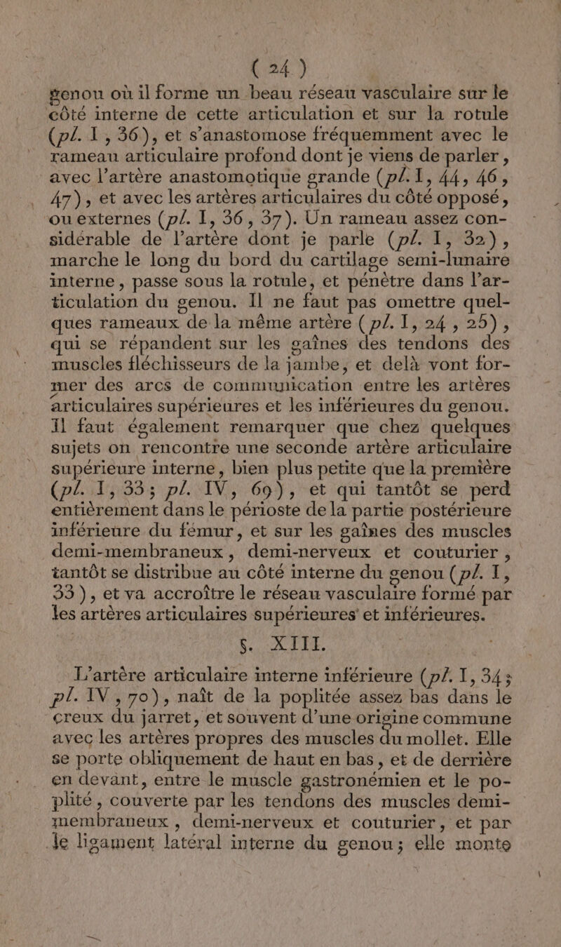 genou où il forme un beau réseau vasculaire sur le côté interne de cette articulation et sur la rotule (p£. T1, 36), et s’anastomose fréquemment avec le rameau articulaire profond dont je viens de parler, avec l'artère anastomotique grande (p/.1, 44, 46, 47), et avec les artères articulaires du côté opposé, ou externes (p/. I, 36, 57). Un rameau assez con- sidérable de l'artère dont je parle (p£. I, 32), marche le long du bord du cartilage semi-lunaire interne , passe sous la rotule, et pénètre dans lar- ticulation du genou. Il ne faut pas omettre quel- ques rameaux de la même artère ( p/. TI, 24 , 25), qui se répandent sur les gaînes des tendons des muscles fléchisseurs de la jambe, et delà vont for- mer des arcs de communication entre les artères articulaires supérieures et les inférieures du genou. 11 faut également remarquer que chez quelques sujets on rencontre une seconde artère articulaire supérieure interne, bien plus petite que la première (pl. 1, 333; pl. IV, 69), et qui tantôt se perd entièrement dans le périoste de la partie postérieure inférieure du fémur, et sur les gaînes des muscles demi-membraneux, demi-nerveux et couturier , tantôt se distribue au côté interne du genou (p/. TI, 33), et va accroître le réseau vasculaire formé par les artères articulaires supérieures et inférieures. SE Qu 4 L’artère articulaire interne inférieure (p/£. I, 34; pl. IV, 70), naît de la poplitée assez bas dans le creux du jarret, et souvent d’une origine commune avec les artères propres des muscles du mollet. Elle se porte obliquement de haut en bas, et de derrière en devant, entre le muscle gastronémien et le po- plité, couverte par les tendons des muscles demi- membraneux , demi-nerveux et couturier, et par Je ligament latéral interne du genou; elle monte