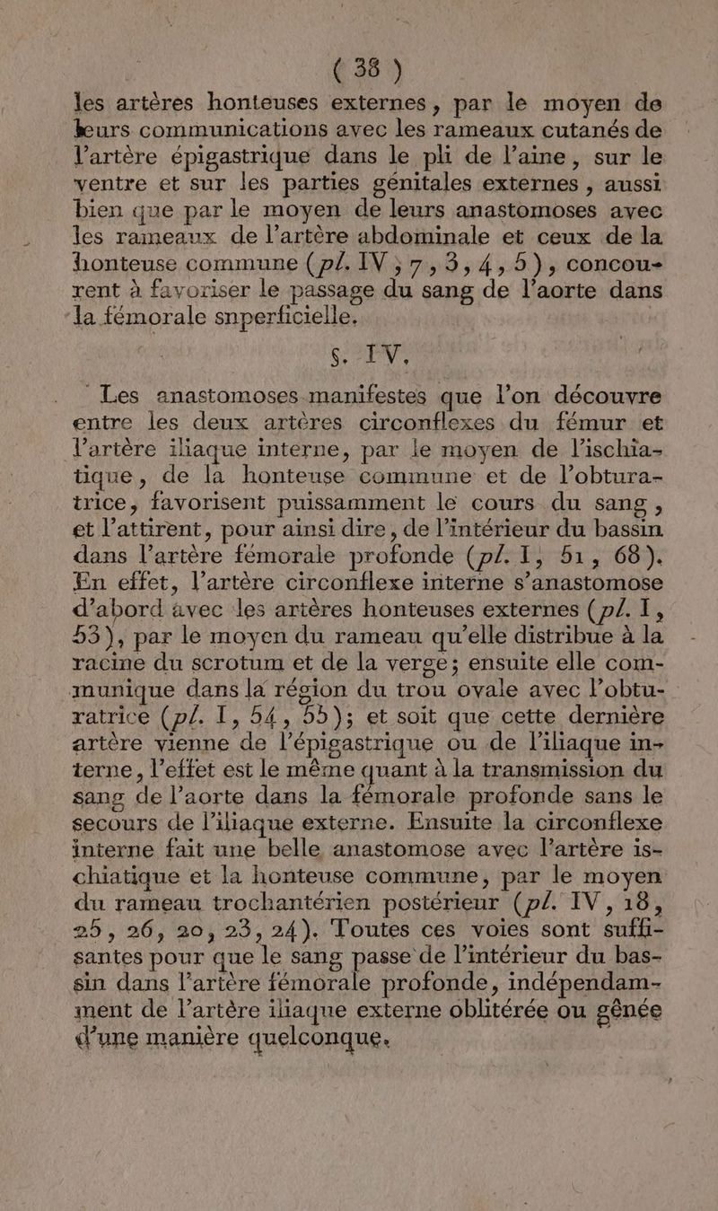 | ( 36 )} les artères honteuses externes, par le moyen de kurs communications avec les rameaux cutanés de V’artère épigastrique dans le pli de l’aine, sur le ventre et sur les parties génitales externes , aussi bien que par le moyen de leurs anastomoses avec les rameaux de l'artère abdominale et ceux de la honteuse commune (pl. IV ;7,3,4,5), concou- rent à favoriser le passage du sang de l’aorte dans ‘la fémorale snperficielle. | s. IV. | jé Les anastomoses manifestes que l’on découvre entre les deux artères circonflexes du fémur et l'artère iliaque interne, par le moyen de l’ischia- tique, de la honteuse commune et de l’obtura- trice, favorisent puissamment le cours du sang, et l’attirent, pour ainsi dire, de l’intérieur du bassin dans l’artère fémorale profonde (p/. I, 51, 68). En effet, l’artère circonflexe interne s’anastomose d’abord avec les artères honteuses externes (p/. T, 55), par le moyen du rameau qu’elle distribue à la racine du scrotum et de la verge; ensuite elle com- munique dans la résion du trou ovale avec lobtu- ratrice (pl. I, 54, 55); et soit que cette dernière artère vienne de l’épigastrique ou de l'iliaque in- terne , l'effet est le même quant à la transmission du sang de l’aorte dans la fémorale profonde sans le secours de l’iliaque externe. Ensuite la circonflexe interne fait une belle anastomose avec l’artère 1is- chiatique et la honteuse commune, par le moyen du rameau trochantérien postérieur (pl. IV, 18, 25 , 26, 20, 23, 24). Toutes ces voies sont suffi- santes pour que le sang passe de l’intérieur du bas- sin dans l’artère fémorale profonde, indépendam- ment de l’artère iliaque externe oblitérée ou gênée d'une manière quelconque.